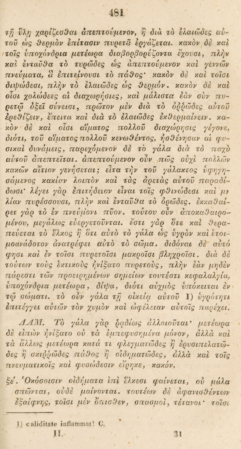 461 τΐ] νλί] xaQLteoO^dL· &τΐΒ7ΐτονμενον, η δια το ελαιώδες αυ- τόν ώς -Θ^ερμον επίτασιν πυρετέ εργάζεται, κακόν^δέ και τόις υποχόνδρια μετέωρα διαβορβορύζοντα εχουοι, πλην καί ενταυϋα το τνρώδες ώς άπεπτονμενον και γεννών πνεύματα, α επιτείνονσι το πά3^ος' κακόν δε και τοΊοι διχρώδεσι, πλην το ελαιώδες ώς Ό^ερμον. κακόν δε και οίσι χολώδεες αΐ διαχωρηοιες, καί μάλιστα εάν συν πν- ρετω όξεϊ σύνεισι, πρώτον μεν διά το ορρώδες αυτόν έρε^ίζειν, επειτα και διά τό ελαιώδες εκϋ^ερμαΐνειν, κα- κόν δέ καί οίσι αΐίματος πολλοϋ διαχώρησις γέγονε, διότι, του α^Ιματος πολλον κενωΟ-έντος, ησ^ένησαν α\ cpv- σικαί δυνάμεις, παρεχόμενον δέ το γάλα διά τό παχύ αύτοϋ άπεπτείται. άπεπτουμενον οϋν πώς ουχι πολλών κακών αΥτιον γενησεται; ειτα την του γάλακτος υερηγη- σάμενος κακίαν λοιπόν και τάς άρετάς αυτόν παραδί- δωσι' λέγει γάρ επιτήδειον είναι τοΊς φΌινώδεσι και μ7 λίαν πυρέσσουσι, πλήν καΐ ενταύθα τό ορώδες, εκκαΟαί- ρει γάρ τό έν πνευμόνι πύον, τουτου οϋν άποκαΌαιρο-- μένου, μεγάλίος ευεργετούνται, εστι γάρ οτε και ^^ερα- πευεται τό Ώ^κος η οτι αυτό τό γάλα ώς υγρόν και έτοι- μοανάδοτον ανατρέφει αυτό τό σώμα, διδόναι δέ αυτό φησι και έν τοΊσι πυρετοΊσι μακροΐσι βληχροισι, διά δέ τούτων τους έκτικονς ήνίζατο πυρετούς, πλήν εάν μηδέν πάρεοτι τών προειρημένων σημείων τοντέστι κεφαλαλγία, υποχόνδρια μετέωρα, δίιβα, διότι αυχμός υπόκειται έν τώ) σώματι. τό ουν γάλα τη οίκεία αυτόν 1) υγρότητι έπιτέγγει αυτών τόν χυμόν και ωφέλειαν αυτοΊς παρέχει. /l^M, Τό γάλα γάρ ραδίως άλλοιουται* μετέωρα · δέ εΙπών 7)νίξατο ου τα έμπεφυσημένα μέ)νον, αλλά και τά άλλως μετέωρα κατά τι φλεγματώδες η έρνσιπελατώ- δες η σκιρρώδες πάΌος η οίδηματώδες, ά?Λά και τοις πνευματικούς και φνοώδεσιν είρηκε, κακόν. ξε. ^Οκόσοισιν οίδήματα ΙπΙ ελκεσι φαίνεται, ον μάλα σπώνται, ουδέ μαίνονται, τοντέων δέ άφανισ&έντιον έξαίφνης, τοΊσι μέν όπισΟ-εν, σπασμοί, τέτανοι* τοΊσι 1) caliditate inflammati C. 1!. 31