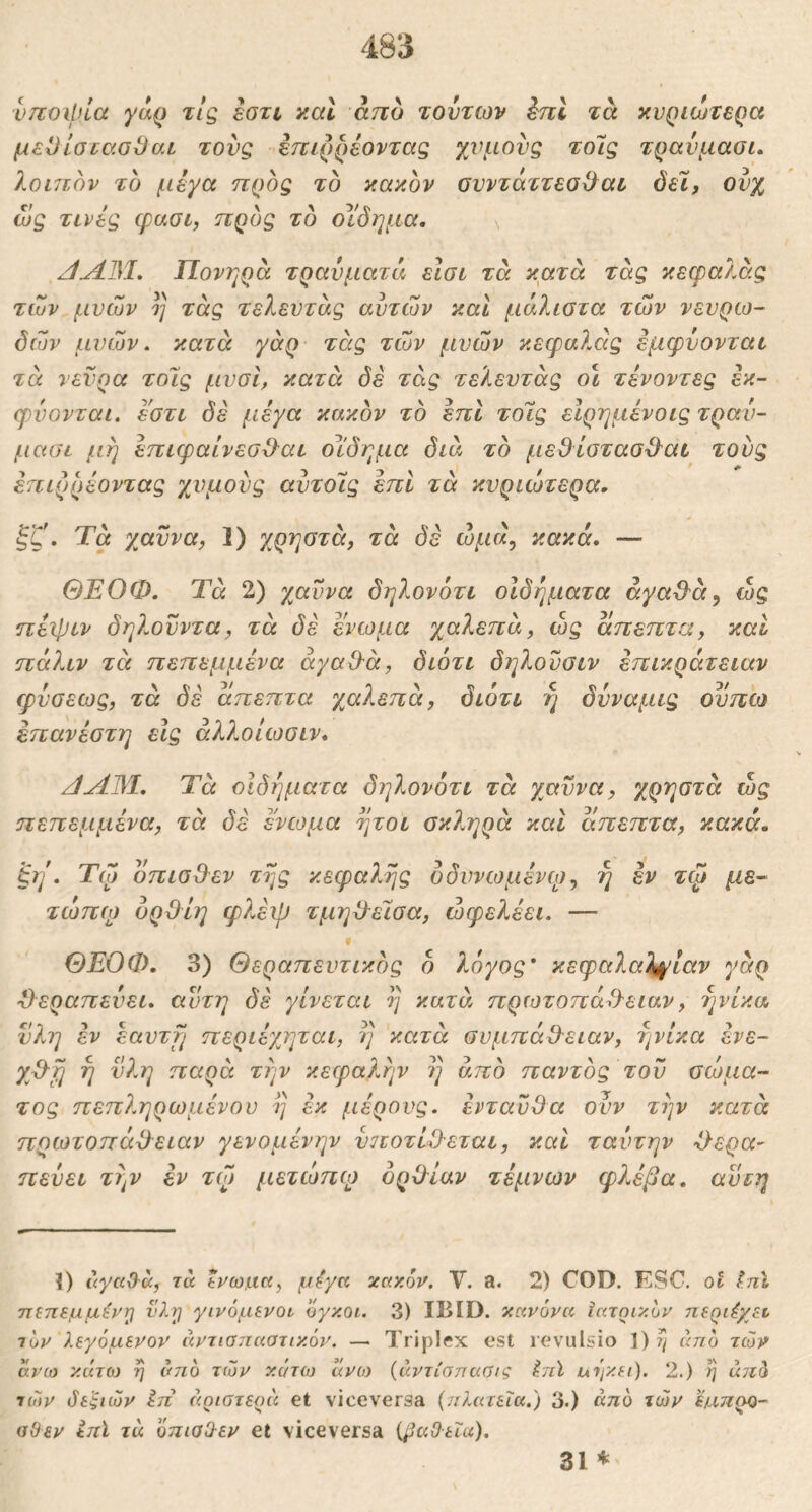 vnoipia yaQ τις εστι y.al άπο τούτων ini τα κνριώτερα μεΟίσταοΟαι τους εηιρρέοντας χνμονς τοις τρανμαοι. λοιπον το μέγα προς το κακόν ονντάττεο^αε Jel, ονχ ως τινες cpuoL, προς το οΐ'όημα, \ Πονηρά τραύματά είσι τά κατά τάς κεφαλάς των μνών η τάς τελευτάς αυτών καΐ μάλιστα των νευρω- δών μυών. κατά γάρ τάς τών μυών κεφαλάς εμφυονται τά νεύρα τοϊς μυοϊ, κατά όέ τάς τελευτάς ο\ τένοντες εκ- φυονταί. εστι δε μέγα κακόν το επί τοϊς είρημένοις τραν- μασι μή έπιφαίνεσΟ^αε οίδημα διά το μεθίστασϋ^αε τούς έηιρρέοντας χυμούς αύτοίς επί τά κυριώτερα, ξζ. Τά χαύνα, 1) χρηστά, τά δε ωμά, κακά, — ΘΕΟΦ, Τά 2) χαύνα δηλονότι οιδήματα άγα·9'ά^ ώς ηέιριν δηλούντα, τά δέ ενωμα χαλεπά, ώς άπεπτα, καί πάλιν τά πεπεμμένα άγα&ά, διότι δηλούσιν επικράτειαν φύσεως, τά δε άπεπτα χαλεπά, διότι η δύναμις οϋπώ επανέστη εις άλλοίωσιν, /JAM, Τά οιδήματα δηλονότι τά χαύνα, χρηστά ώς πεπεμμένα, τά δέ ενωμα ήτοι σκληρά καί άπεπτα, κακά, ^η\ Τώ οπισ&εν της κεφαλής όδυνωμένψ, η εν τφ μέ- τωπο) υρϋΐη φλέιρ τμη^εΐσα, ώφελέει. — ΘΕΟΦ, 3) Θεραπευτικός ό λόγος' κεφαλαλγίαν γάρ θεραπεύει, αύτη δέ γίνεται η κατά, πρωτοπά&ειαν, ηνίκα ύλη εν έαυτη περιέχτριαι, η κατά συμπάΟ-ειαν, ηνίκα ένε- γβη η νλη παρά την κεφαλήν η από παντός τού σώμα- τος πεπληρωμένου η εκ μέρους, ενταύθα ούν την κατά πρωτοπάθ^ειαν γενομένην ύ7ΐοτίθεται, καί ταυτήν 'θερα- πεύει την εν τζ) μετώηψ ορθίαν τέμνων φλέβα, αύτη ϊ) uyccO-cc, τά Ινω.αα, μ^γα κακόν. V. a. 2) COD. ESC. ot J/il τηττεμμέντ} νλη γινόμενοί όγκοι. 3) IBID. κανόνα Ιατοικόν περι^χεν τόν λεγόμενον άντιοιταστικόν. — Triplex est revulsio 1)^ άηό τών άνω κάτω η άηό τών κάτω άνο) {άντίσπαύις hil ulf/f.i). 2.) η a7td τών όεξιών Ιπ άριοτεοΐί et viceversa {^ιλατεϊα.) 3.) από τών ϊμ,τιρο- αΟεν Ιπϊ τά όπιαΟ-εν et viceversa {paOua). 31 ^