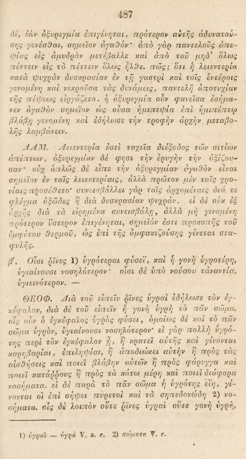 dt, iav 6ξν{)εγμΙα επιγένηται ^ nQOTSQOv α^της άδννατού- σης γενεσΟ^αι, ϋημείον άγαΰ^όν* άττο γαρ παντελούς απε- ιρίας εις άμυδράν μετεβαλλε καΐ από του μηό^ ολως πεττειν εις τυ πέττειν ολως ί^λΐ^ε. πώς; οτι ή λειεντερία κατά χρνχράν δυσκρασίαν εν zfj γαστρί καί τοΊς εντέροις γενομένη καί νεκροΰσα τάς δυνάμεις, παντελή αποτυχίαν της πέψεως ιΙργάζετο. η όξυρεγμία ουν φανεΐσα εσήμα- νεν άγαίΡον σημεΊον ώς ουσα ημιπεψία επί ημιπέπτψ βλάβι] γενομένη καί έδηλωσε την τροφήν αρχήν μεταβο- λ?ις λαμβάνειν^ JAJM. Λειεντερία έστί ταχεία διέξοδος των σιτιών άπέπτων, οζυρεγμίαν Js φησι τήν έρνγήν την δξίζου^ σαν' ουχ απλώς δε είπε τήν δξυρεγμίαν σγαθ^ον είναι σημεΊον εν τάις λειεντερίαις, αλλά πρώτον μεν ταΊς χρο- νίαις προσέϋ-ετο' συνεισβάλλει γάρ ταΊς άρχομέναις διά τε φλέγμα δξώδες η διά δυσκρασίαν ιρυχράν, εΐ δέ ουκ έ'ξ αρχής διά τέι ειρημένα συνεισβάλη, αλλά μή γινομένη ηρότερον ύστερον έπιγένηται, σημεΊον έστι προκοπής τον εμφύτου Ό-ερμοϊ), ώς επί τής ομφακιζουσης γίνεται στα- φυλής. βέ. Οϊσι ρίνες 1) υγρότεραι φυσεϊ, καί ή γονή νγροτέρη, υγιαίνουσι νοσηλδτερον' οισι δε υπδ νούαου τάναντία,, υγιεινότερον. — ΘΕΟΦ. κίιά του εΙπεΊν ρίνες υγραί έδηλωσε τον εγ- κέφαλον, διά δέ του εΙπεΊν ή γονή υγρή το ?τάν σώμα, ιης ουν 6 εγκέφαλος υγρός φύσει ^ ομοίως δέ καί το παν σώμα υγρόν, υγιαίνουσι νοσηλοτερον' ει γάρ πολλι) υγρό- της περί τον εγκέφαλον ή, ή κρατεί αυτής καί γίνονται καοηβαρίαι, έπιληψίαι, ή άποδιώκει αυτήν ή προς τάς αΙσΟήσεις και ποιεί βλάβην αυτών ή προς φάρυγγα καί 7τοιεΊ κατάρρους ή προς τά κάτω μέρη καί ποιεί διάφορα νοσύηατα. εΐ δέ παρά το παν σώμα ή υγρότης έΥη, γί- νονται οι επί σήψει πυρετοί καί τά σηπεδονέοδη 2) νο- σήματα. οίς δέ λοιπόν ούτε ρίνες υγραί οντε γονή υγρή, /