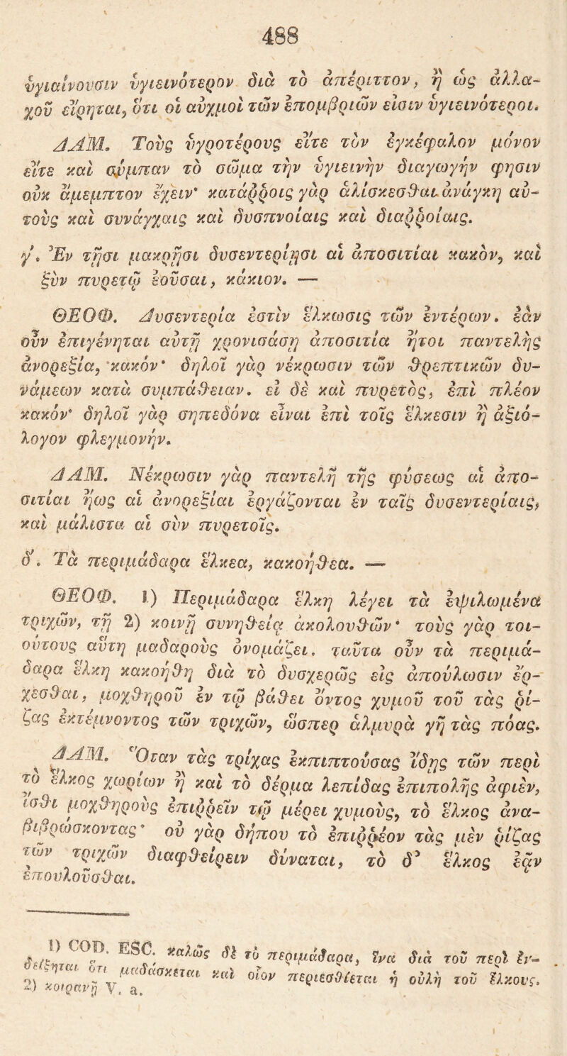 vyiCclvOVdlP vyiSfVOtSQOV Sicc το ccttsqittov ^ to^ (xX?^CC~ χου εΥρηται, ori ol αυχμοί των Ιπομβραον είοιν υγιεινότεροι^ JAM. Τους νγροτέρους είτε τον εγκέφαλον μόνον είτε και α/)μπαν το οώμα την υγιεινήν διαγωγήν φησιν ονκ άμεμπτον εχειν' κατάρροις γαρ άλίσκεσ&ατ ανάγκη αυ- τούς και συνόγχαις καί δυσπνοίαις καί διαρροίαις. γ\ ^Εν τησι μακρ^ίσι δυσεντερηηοι α\ άποσιτίαι κακον^ και ξύν πυρετφ εοϋσαι, κόκιον. — ΘΕΟΦ. Αυσεντερια εστιν ελκωσις των εντέρων, εάν Ουν έτΐιγένηται avrfj χρονισάσ?] άποσιτία ήτοι παντελής άνορεζία^'κακόν δηλοΐ γάρ νέκρωαιν των θρεπτικών δυ- νάμεων κατά συμπάθειαν, εΐ δέ και πυρετός^ έπι πλέον κακόν* δηλοϊ γάρ σηπεδόνα είναι έπΙ τοΊς ελκεσιν η άξιό- λογον φλεγμονήν. JΑΜ, Νέκρωσιν γάρ παντελή τής φύσεως αΐ άπο- ϋιτίαι ήως αι άνορεξίαι εργάζονται εν ταϊς δυσεντερίαις^ και μάλιστα α\ συν πυρετοΊς, δ. Τά περιμάδαρα ελκεα, κακοήθεα. — ΘΕΟΦ, Ι) Περιμαδαρα έλκη λέγει τά είβιλωμένα τριχών, τη 2) κοινή συνήθεια ακολουθών* τους γάρ τοι- ουτους αυτή μαδαρους ονομάζει, ταυτα ουν τά περιμά- οαρα έλκη κακοηθη διά το δυσχερώς εις άπουλωσιν ερ- χεσθαι, μοχθηροί) εν τώ βαθει όντος χυμοϋ του τάς ρί- ζας έκτεμνοντος τών τριχών^ ώσπερ αλμυρά γη τάς πόας. ^ Οταν τας τρίχας έκπιπτούσας ι'δης τών περί το έλκος χωρίων η και το δέρμα λεπίδας επιπολής άφιεν, ( Οθι μοχθηρούς επιρρεϊν τφ μέρει χυμους^ τό έλκος άνα- βίμρωσκοντας ου γαρ δηπου το έπιρζ^έον τάς μέν ρίζας τών τριχών διαφθείρειν δνναται, το δ^ έλκος εάν επουλοϋσθαι. sJlr Sta τού ττερί Ιι·~ 2) ^ ny.ovi. \