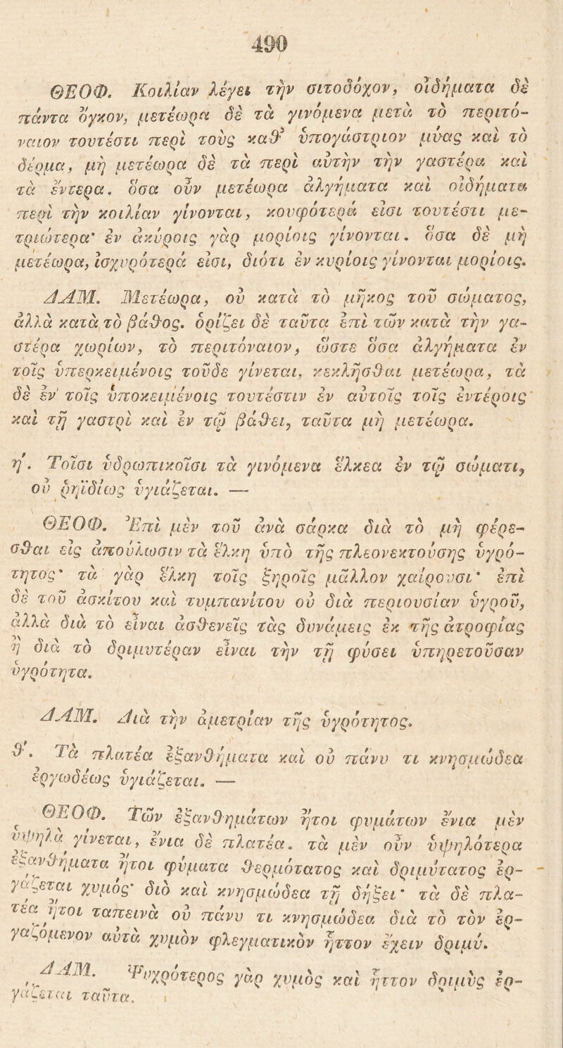 ΘΕΟΦ. Κοιλίαν λέγβί την οιτοδόχον, οιδήματα δδ ιχάντα Dynov, μετείΟζία δε τα γινόμενα μετά το 'τιεQlτo— ναιον τοντέονι ττε^Ι τονζ aaS' ντϊογαοτ^ίον μααξ και το δέρμα, μη μετεωρα δέ τα περί αυτήν την γαστέρα καί τα έντερα, δσα ονν μετέωρα άλγηματα καΐ οιδήματα περί την κοιλίαν γίνονται, κουφότερα εισι τοντεστι με-' τριώτερα' εν ακνροις γάρ μορίοΐζ γίνονται, οσα δέ μη μετέωρα, Ιοχνροτερά εΐΰΐ, διότι έν κνρίοις γίνονται μορίοις, JAM. Μετέωρα, ου κατνι τδ μήκος τον σώματος, αλλά κατά το βά^Ός. ορίζει δέ ταντα έπι των κατά την γα- στέρα χωρίων, το περιτόναιον, ώστε οσα άλγηματα εν τοΊς νπερκειμένοις τον δε γίνεται, κεκλησΒαι μετέωρα, τά δέ έν' τοΊς νποκειμένοις τοντέστιν έν αντοίς τολς έντέροις καί τ^ γαστρί και έν τφ βά&ει^ ταυτα μη μετέωρα. η. Ύόΐσι νδρωπικοΊσι τά γινόμενα έ?.κεα έν τφ σώματι^ ού ρηϊδίίος νγιάζεται. — ΘΈΟΦ. ^ΕπΙ μέν τον άνά σάρκα διά τδ μη φέρε- σΟαι εις απουλωσιν τά έλκη ντιδ της πλεονεκτονσης νγρό- τητος' τα γάρ έλκη τολς ζηρολς μάλλον χαίρονσι* έπι δε τον ασκίτον και τνμπανίτον ον διά περιονσίαν νγρον, αλλα δια το είναι άσ^^ενελς τάς δννέιμεις έκ της ατροφίας η οια το δριμντέραν είναι την τη φύσει νπηρετονσαν νγρότητα, κίΜΜ, /Ιίά την άμετρίαν της νγρότητος. χ) . Ία πλατέα είςανΟηματα καΐ ον πάνν τι κνησμώδεα εργωδέως νγιάζεται. — ^ ΘΈΟΦ. Των εξανθημάτων ήτοι φυμάτων ενια μέν τά μέν ούν υψηλότερα ^',,ανχίηματα ήτοι φύματα -θερμότατος και δριμυτατος έρ~ )α^εται χυμός διο και κνησμώδεα τη δί]ζει’ τέι δέ πλα- Ίοα ηιοι ταπεινα ον πανυ τι κνησμώδεα διά τδ τδν ερ- γαζόμενόν αυτα χυμόν φλεγματικόν ηττον έ'χειν δριμν. ^Εοχροτερος γαρ χυμδς και Ίίττον δηιμνς εη- ταντα.
