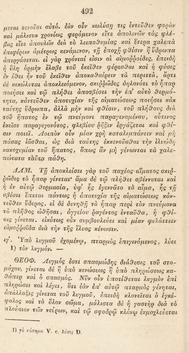 μεταί ζενονοι αυτσ. iav ουν αωλνο}] τΐζ εντευ&εν φοράν yMl μάλίοτα χρονίως φερόμενον εΐ'τε άπολίνών τάς φλέ- βας είτε άτιονλών δία το λειπσθυμίας καί ^τερα χαλεπα έπιφέρειν άμέτρως κενέμενον, ττ^ έποχί] φΟ^Ισίν ηνδρωπα άπεργάοεται* εΐ yaQ χρονιάν ενοιν αν αιμορροΐδες, εττειδη η νλη ορμήν ελαβε του εκεί&εν φέρεσ^^αι καν ή φυσις εν εϋ^ει ην τον έκεν^εν άποκα&αίρειν τα περιττά, αρτν δε κεκώλνταν άποκλενόμενον, σκιρρώδες δηλονότι το ήπαρ ποίήαεν καν τψ πλή^εν άπουβεοει την έπ αυτό ^ερμο- τητα^ καντενΒ^εν αποτυχίαν τής αίματιοοενος ποιηοεν κάκ ταντης νδρωπα, άλλα μην καί φ^ίοιν, του πλή&ονς διά του ήπατος εν τφ πνευμόνι παραγενομένου, οϋτινος έκεΐσε παραγεγονοτος^ φλεβίου ρή^νν εργάζεται καΐ φΟί- ϋΐν ποιεί. Λοιπόν ουν μίαν χρή καταλιμπάνειν καί μή πάσας Ιάσβ^αι, ώς διά ταύτης έκκενονο&αι την Ιλνώδη κακοχνμίαν του ήπατος ^ όπως αν μη γένωνται τά χαλε- ηώτατα τάυτα πά&η. ΛΛΜ, Τή αποκλείσει γάρ του παχέος αίματος σκι^- ρώδες τό ήπαρ γίνεται* άμα δε τψ πλή&ει σβέννυται και η εν αντψ ^ερμασία^ υφ ής έγεννάτο τό αίμα, ής τή σβεσει επεται πάντως ή αποτυχία τής αίματωσεως κάν- τενΒ^εν νδερος, εΐ δέ δυνη^ή τό ήπαρ περί τόν πνεύμονα το πλήθος ωθήσαι, αγγείου ραγέντος ενταύθα, ή φθί- ϋΐς γίνεται, εικότως ουν συμβουλεύει καί μίαν φυλάττειν αιμορροΐδα διά την τής ϊλυος κένωσιν. ιγ. Υπο λυγμοϋ εχομένφ, πταρμός έπιγινόμενος, λύει 1) τόν λυγμόν· — ^ ΘΕΟΦ. Λυγμός έστι σπασμώδης διάθεσις του στο- μάχου, γίνεται δε η υπο κενώσεως ή υπό πληρώσεως κα- θαπερ και ο σπασμός. Νυν ουν υποτί&εται λυγμόν επί πληρώσει και λεγει, οτι εάν έπ αυτψ πταρμός γένηται, απαλλα^ις γίνεται του λυγμοϋ, επειδή κλονείται 6 εγκέ- φαλος και το ολον σώμα, μαλιστα δέ ή γαστήρ διά τό πλούσιον των νειρων, και τψ σφοδρψ κλόνψ εκμοχλεύεται 1) το νόσημα V. c. Xυσfs D.