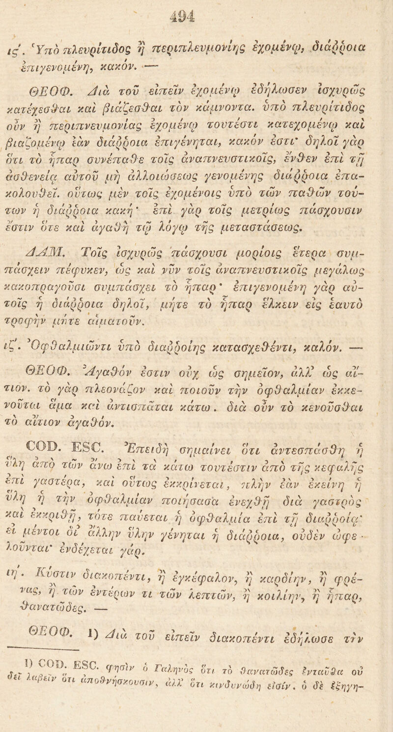 ις\ Ύηο ηλενρίτιδο^ η τΐεριπλευμονίης εχομένφ^ όίά()ροια βτειγενομένη^ κακόν. —■ ΘΕΟΦ. Jia του εΙπεΙν εχομενίο εδήλωσεν Ισχυρώς κατέχεσ^αι καί βιάζεα&αι τον κάμνοντα. νπδ πλενρίτίδος ϋυν η τΐερίίτνενμονίας εχομένιρ τοντέύτι κατεχομένω καί βίαζομένφ Ιαν διάρροια εττιγένηται, κακόν εοτι' όηλοϊ γάρ οτι τδ ήπαρ ουνέπα3·ε τοίς άναηνενστικοΐζ, εν&εν επί τμ άσθ'ενείει αντου μή αλί^οιώοεως γενομένης διάρροια επα- κολουθεί. ούτως μεν τοΊς εχομένοις νπο των παθών τού- των η διάρροια κακή' επί- γάρ τοίς μετρίως πάσχουσιν εστιν οτε καί άγαθλ] τω λόγφ της μεταοτάοεως. ΤοΊς ισχνρώς 'πάσχονσι μορίοις ετερα ονμ-- πάσχειν πέφυκεν, ώς και νυν τοίς άναπνενοτικοίς μεγάλως κακοπραγοϋσι συμπάσχει το ήπαρ * επιγενομένη γάρ αυ- τοίς η διάρροια δ ήλοι, μήτε το ήπαρ ε?.κείν εις εαυτό τροφήν μιντε αίματονν. ίζ. ^Οφθαλμιώντι υπό διαρροίης καταΰχεθεντι, καλόν. — ΘΕΟΦ. 'Αγαθ'όν εοτιν οιυχ cog σημείον, άλ?λ ώς αί- τιον. το γαρ πλεονάζον καί ποιούν τλ]ν οφθαλμίαν εκκε- νονται αμα καί αντισηάται κάτω. διά ουν το κενονοθαι το αίτιον αγαθόν. ESC. ^Επειδή σημαίνει οτι άντεσπάσθη ή νλη απο των ανω επι τα κάτω τοντεστιν από τής κεφαλής έπι γαστέρα, καί όντως εκκρίνεται, πλήν εσ.ν εκείνη ή υλη η την οφθαλμίαν ποιήσασα ένεχθμ διά γαστρός και εκκριθμ, τότε παύεται ή οφθαλμία επί τμ διαρροία' ει μεντοι οι άλλην ύλην γενηται ή διάρροια, ονδεν ώφε ■ λοννται' ενδέχεται γάρ. ιη . Κνστιν οιακοπεντι, η έγκεφαί^ον, ή καρδίην, ή φρέ- 'iag, η των εντερων τι των λεπτών, ή κοιλίην^ ή ήπαρ, θανατώδες. — ΘΕΟΦ, 1) 2;ου ειπείν διακοπέντι εδήλωσε ττν y .. , ^ -ESC. φ-ηση' ο Γαλψ'ος οτι το \)ιχί’ατώάες ενταύθα ον οτι αποΘ^νησκουσΐ)/, κλί οτι κιΐ'βννώύη είϋίν. ο ό'^ ^^'ηγη-