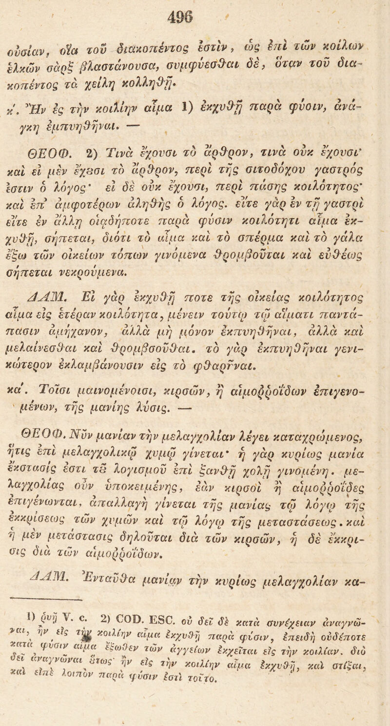 496 ονοΐαν, οία του 4ίάκοπέντοξ ΙοτΙν, ώς hil των κοίλων ελκών ϋάρξ βίαστάνουσα, συμψυεσΰ^αι δέ, όταν του δια- KOTievTog τα χείλη κολλη^'Τ]· β. Ύΐν ες τψ κοάΙην αίμα 1) εκχυΟ^τ] παρά φόοιν, ανά- γκη εμπνη^ψαι» — ΘΕΟΦ. 2) Τινά εχουσι το άρΒ^ρον, τινά ονκ εχονσι καΐ εΐ μεν εχασι το άρ^ρον, περί της σιτοδόχου γαστρός Ιστιν δ λόγος' εΐ δε ονκ εχον^ι, περί πάσης κοιλότητος' καΐ επ άμφοτέρων αληθής δ λόγος, είτε γάρ εν τμ γαοτρί είτε εν άλλη οιαόήποτε παρά ψυοεν κοιλότητι αίμα εκ- χνΟη, οηπεται, διότι το αιμα καί το οπέρμα καί το γάλα των οικείων τόπων γινόμενα ^^ρομβονται καί ευθ^έως οηπεται νεκρουμενα. JAM. Έΐ γάρ έκχνΟη ποτέ της οίκείας κοιλότητος αίμα εις έτέραν κοιλότητα ^ μένειν τούτφ τω αίματι παντά- παοιν άμηχανον, αλλά μη μόνον έκπυηΒηναι, αλλά καί μελαίνεοθαι και -ίλρομβοοϋΌαι. τδ γάρ έκπνηΟηναι γένι- κώτερον έκλαμβάνουοιν εις τδ ψίλαρνναι, κα\ ΎοΊοι μαινομένοιοι, κιροών, η αιμορροΐδων έπιγενο- ' μένων, της μανίης λνοις. — ΘΕΟΦ. Νυν μανίαν την μελαγχολίαν λέγει καταχρώμενος, ητις επι μελαγχολικω χνμφ γίνεται' η γάρ κυρίως μανία εκοτασις εοτι τει λογιομοϋ επί ξανΟ-η χολή γινδμένη. με- λαγχολίας ονν νποκειμένης, εάν κιροοΊ η αιμορροΐδες επιγενωνται, απαλλαγή γίνεται της μανίας τω λόγω της εκκριοεως των χυμών και τψ λόγω της μεταοτάοεως. καί η μεν μεταοταοις δηλονται διά των κιροών, η δέ εκκρι- οις δια τιυν αιμορροΐδων, ζΙΑΜ. ΕνταυΦα μανίαν την κυρίως μελαγχολίαν κα- C. 2) COD. ESC. ον δεϊ κατά ύννέχειαν άναγνώ- κοίλΐ/ην αίμα Ικχυ&Τ] naqa φίσιν, Επειδή ουδέποη . Tf ^ φυσιν αίμα εξωΟεν τώρ αγγείων Ικχεΐται είς την κοιλίαν, διχ JI avaγvoJvat ι^τως' εϊς τί^ν κοιλίην αίμα ^κχυ^η, καΐ ατί'ξαι και εϊηΐ λο,ηον τζα^ά γναιν Ιστϊ τοΐτο.