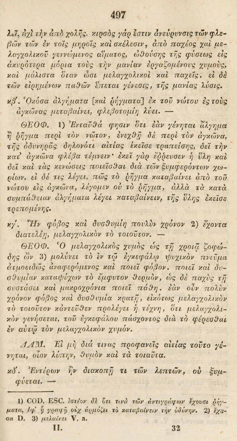 497 2c7, rr/l Ttjv an^ '/;θληζ, ν.ι^οοξ yaQ εοτιν άνενρννσις των φλε- βών των εν τοΊς μηροΙίζ καΙ σκέλεσιν ^ άπο παχέος χαΐ με- λαγχολικον γεννώμενος αίματος, ώ^ονσης zrjg φνσεως είς άκνρότερα μόρια τους την μανίαν εργαζομένους χνμονς, καί μάλιστα όταν ώσι μελαγγολικοϊ και τταγ^είς, εΐ όέ των είρημένων παθ^ών ί'πεται γένεοι'ς, της μανίας λυσις. κβ\ ^Οκόσα άλγήματα \καΙ ρΊ]γματα\ έκ του νώτου έςτονς αγκώνας μεταβαίνει, φλεβοτομίη λύει, — ΘΈΟΦ. 1) ^ΕνταιΦά φησιν οτι εάν γενηται αλγημα η ρήγμα περί τον νώτον, ένεχ&ι} di ηερί τον αγκώνα, της όδυνηρας δηλονότι αίτιας έκείσε τραπείσης, δει την κατ αγκώνα φλέβα τέμνειν* εκεί, γάρ έ'ρρενσεν η νλη καί δει και τάς κενώσεις ηοιέισ^αι διά των ξνμφερόντων χω- ρίων, εΐ δέ τις λέγει, πώς το ρήγμα καταβαίνει άηδ του νώτου εις αγκώνα, λέγομεν ου το ρήγμα, άλλα τά κατά ουμπάΟ-ειαν άλγήματα λέγει καταβαίνειν, της ύλης έκείσε τρεπομένης. κγ, 'Ην φόβος και δνσθυμίη πονλυν χρόνον 2) εχοντα διατελέμ, μελαγχολικδν τδ τοιοντον. — ΘΕΟΦ, Ό μελαγχολικδς χυμός ώς τ^ χροιά ζοφώ- δης ών 3) μολύνει το εν τφ εγκεφάλφ ^ρυχικόν πνεύμα άτμοειδώς άναφερόμενος καί ποιεί φόβον, ποιεί και δυ- σθυμίαν καταφυγών το έμφυτον θερμόν, ώς δε παχύς τΤη συστάσει και μακροχρόνια ποιεί πάΟ^η, εάν ούν πολυν χρόνον φόβος και δυσθυμία κράτη, εΙκότως μελαγχολικόν τό τοιοντον κάντευθεν προλέγει η τέχνη, οτι μελαγχολι- κόν γενησεται, τον εγκεφάλου πάσχοντος διά τό φέρεσθαι έν αντφ τόν με/.αγχολικόν χυμόν. /ίΛΊ^Ι, Έΐ μη διά τινας προφανείς αιτίας τούτο γέ- νηται, οίον λώπην, θυμόν και τά τοιαντα, κδ*, ^Εντέρων ην διακοπή τι τών λεπτών, ου ζυμ- φνεται, — 1) COD, ESC. Ιατέον Ζτι ηνα τών αντιγράφων ^ίχουσι ρήγ- ματα^ i(f y γραφΤι ot/ αρμόζει τυ -καταβαίνειν την όάόνψ, 2) εχίΐ~ σ« D. 3) μελαίνει V. a. ✓