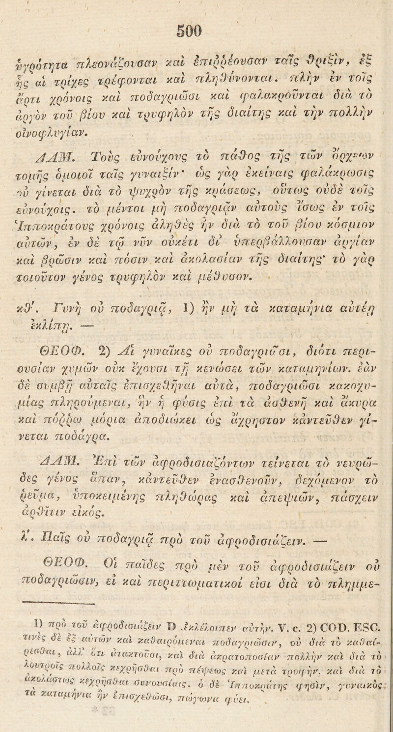 υγρότητα πλεύνάζονοαν καί επίρρέονΰαν ταΊς ϋριί^Ιν, εξ Ις αΐ τρίχες τρέφονται καί ηληΟυνονται. πλην έν τοίς άρτι χρόνοις και ποδαγριώσι καί φαλακροννται όιίι το αργόν τού βίου καί τρυφηλόν της διαίτης και την ηολλψ ϋΐνοφλνγίαν, JAM, Τους εννονχονς το πάέ>ος της των οργ/'ον τομής όμοιοι ταΊς γυναιξίν' ώς γαρ έκείναις ψαλάκρωσις ην γίνεται δια τδ ιρυχρόν τής κράσεως, οντιος ουδέ τοΊς ευνονχοις. το μέντοι μη ποδαγριαν αυτούς ίσως έν τοίς Ίπποκράτους χρόνοις αΊ,ηΟές ην διά το τού βίου κόσμων αυτών y εν δέ τφ νυν ουκέτι δι νπερβάλλονσαν αργίαν και βρώσιν και ηόσιν και ακολασίαν τής διαίτης' το γάρ τοίούτον γένος τρυφηλόν και μέθυσον. κθ'*. Γυνή ού ποδαγρια, 1) ην μή τά καταμ'ήνια αύτέ\η Ικλίπη, — ΘΈΟΦ. 2) γυναίκες ον ποδαγριώσι, διότι περι- ουσίαν χυμών ούκ ϊχονσι τύ] κενώσει τών καταμηνίων. εάν δέ συμβή σ.νταΊς έπισχεθήνσ.ι αυτά, ποδαγριώσι κακοχυ- μίας ηληρουμεναι, ην ή φυσις έπι τά ασθενή και άκυρα και πυρρω μόρια άηοδιώκει ώς άχρηστον κάντεύθεν γί- νεται ηοδαγρα. /ΊΛΙΜ. ^ΕπΙ τών άφροδισιαζόντων τείνεται τδ νευρώ- δες γένος απαν^ κάντεύθεν ένασθενούν, δεχόμενον τδ ρεύμα, ύποκειμένης πληθώρας καί απεψιών^ πάσχειν αρθιτιν εικος. λ . Παίς ου ποδαγρια προ τού άφροδιοιάζειν. — ΘΈΟΦ. Οι παΊδες πρδ fiiv τον άφροόισιαζειν ού ποδαγριώβιν, εΐ και περιττωματικοί είσι διά τδ πλημμ.ε- 1) προ τον ώρροδισιάζβιν D αντην. V. c. 2) COD. ESC τινις Sc αυτών y.ai καΟαιροαιεναι τιοόαγρίώΰα', ού ihcc το καΟαί- ρευ^αι, αλλ υτι ατακτονσι, καΐ <^ι<χ άκρατοηοοίαν ηολλην κιύ δια Τ( οντροίς ηολλοϊς κ^χρΐιούαι προ πώρείος και μ^τα τρο<[ψη και δια τι ω^^στ(ύς^κ¥χρηαυ·αι. θίυιπ)νΰίαις. ο δξ Ιηποκ^ράτης ι/ηαΐν, γυναικο τα καταμψια ην ύπισχ^Οώσι, ποόγωνα φύζι.