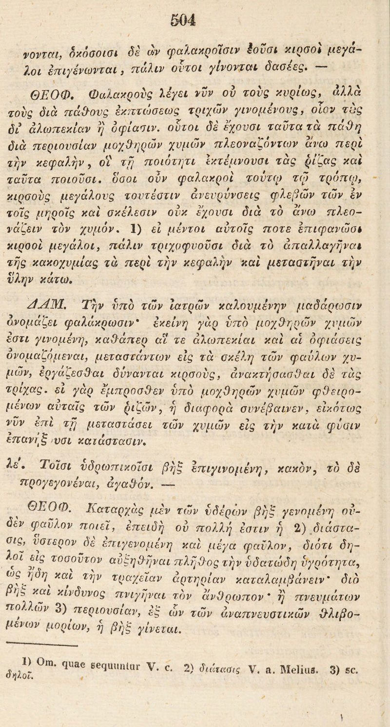 i>0V' vmi, ^κοσοισί, de cpalay.QoloLv iovat yiQGol μεγά- λοι ετΐιγάνίΰνζαι j ττ^λιν οντοι γίνονται όαοέεξ» ΘΕΟΦ, Φαλακρούς Ιέγει νυν ού τους κυρίως, άλλα τους όιά πάγους εκ/ττώσεως τριχών γινομένους, οΐον τυς όι αλωπεκίαν η οφίασιν. ουτοι δε εχουσι ταϋτα τά πά^η διά περιουσίαν μογβηρών χυμών πλεοναζόντων ανω περί την κεφαλήν y Οί τΤ] ηοιοτητι Ικτέμνουσι τάς ρίζας καΐ ταντα ποιονσι, δοοι ούν φαλακροί ^ουτφ τώ τροπφ, κιρσούς μεγάλους τουτέοτιν άνευρύνσεις φλεβών τών εν τοίς μηροις καΐ οκέλεσιν ονκ εχουσι διά το άνω πλεο- νόζειν τον χυμόν^ 1) εΐ μέντοι αύτοΊς ποτέ επιφανώσι κιροοί μεγάλοι, πάλιν τριχοφυοϋσι διά τδ άπαλλαγηναι της κακοχυμίας τά περί την κεφαλήν και μεταατηναι την νλην κάτω, ζίΛΜ, Την νπο τών Ιατρών καλουμένην μαδάρωσιν ονομάζει φαλάκρωσιν' εκείνη γάρ νπο μογ^Θ'ηρών χυμών έστι γινόμενη, καθ^άπερ αϊ τε άλωπεκίαι και αι όφιάσεις ονομαζομεναι, μεταατάντων εις τά σκέλη τών φαύλων χυ- μών, έργαζεσβαι δυνανται κιρσούς, άνακτησααϋαι δε τάς γάρ έμπροσθεν νπο μοχθηρών χυμών φθειρό- μενων αντάϊς τών ριζών, η διαφορά συνέβαινεν, εικότως νυν επι τη μεταστάσει τών χυμών είς την κατά φύσιν επαντ^ξ ινσι καιάατασιν. λε, Τοίσι νδρωπικοΐσι βηξ επιγινομένη, κακόν, τό δέ προγεγονέναι, αγαθόν. — ΘΕΟΦ. Καταρχας /tev τών νδέρων βηζ γενομένη ού- δεν φαϋλον ποιεί, επειδή ού πολλή έατιν η 2) βιάστα- σις^ ύστερον δε επιγενομένη καί μέγα φαϋλον, διότι δη- λοί εις τοσοντον ανςηθηναι πλήθος την νδατώάη ύγρΐπητα, ως ηδη^και την τραγβϊαν αρτηρίαν καταλαμβάνειν' διό βη^ και κίνδυνος πνίγηναι τον άνθρωπον * η πνευμάτων πολλών περιουσίαν, ες ων τών αναπνευστικών θλιβο- μενων μορίων, η βηξ γίνεται. δηΐοΐ. 1) Om. quae sequimlar V. c. 2) διάίκα,ς V. a. Melius. Γϊι 3) sc.