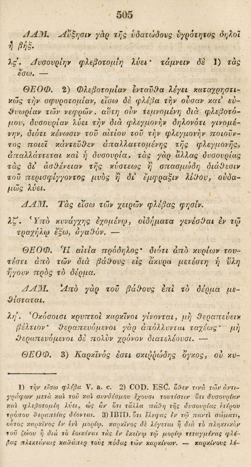JAM. Α]!)ζηθίν γαρ της υδατώδους υγρότητας δηλοΐ V βηξ· λς\ ΑυσουρΙην φίεβοτομίή λύει* τάμνειν δε 1) τας «σω, — , ΘΕΟΦ. 2) Φλεβοτομίαν ενταυ&α λεγει καταγ^ρηοτι- χώς την σφνροτομίαν, είσω δέ φλέβα την ουσαν κατ εύ- •ί^νωρίαν των νεφρών» αυτή ονν 'ίεμνομένη δια φλεβοτό- μου, όνϋονρίαν λύει την διά φλεγμονήν δηλονότι γίνομε- την, διότι κένωσιν τον αίτιον τον την φλεγμονήν ττοιουν- τος ποιεί κάντευΟ'εν άπαλλαττομένης της φλεγμονής, άπαλλάττεται και η δνσονρία, τάς γάρ αλλας δυσουρίας τάς δι άσΟΊνειαν της κνστεως η σπασμώδη διάΟ^εσιν του περισφίγγοντος μνδς η δι εμφραξιν λί^ον, ονδα- μώς λύει, ^ - JAM. Τάς εΥσω των χειρών φ?,έβας φησίν. λζ. ^Υπο κυνάγχης εχομένφ, οιδήματα γενέσΌαι εν τφ τραχήλφ ε^ω, αγαΟ-όν. — ΘΕΟΦ. Τι αιτία πρόδηλος' διότι άπο κυρίων του- τέστι άπο των διά βάΟ-ονς είς άκυρα μετέστη η ϋλη ηγουν προς το δέρμα. JA3L Από γάρ του βά&ονς έπΙ το δέρμα με- Όίσταται. ^ λη . ^Οκόσοισι κρυπτοί καρκίνοι γίνονται, μη Ιλεραπεύειν βέλτιον' 0-εραπενόμενοι γάρ άπόλλννται ταχέως' μη έ)εραπευόμενοι δέ πολνν χρόνον διατελέονσι. — ΘΕΟΦ. 3) Καρκίνός έστι σκιρρώδης ογκος, ου κν- 1) την {ΐσω φ)Ιβα V. a. c. 2) COD. ESC. Z(hev Tivu των άντι- γαέαρων μετά καΐ του κυΐ αυνδέσμον ^χουαι τοντ^στιν οτι δυσουρίαν καϊ φλεβοτομίη λύει, ώς αν οτι ταλλα ττάΟη της δυσουρίας ετερου τρόπου ί)εραπείας δέονται. 3) IBID. οτι ελειρας Ιν τω παντϊ σώματι, ουτος καρκίνος έν ενϊ μορίφ. καρκίνος δ^ λέγεται η διά το πληκτικόν του ζώου η διά τό έοικέναι τάς έν εκείνφ τφ μορίω τεταγμένας ιρλέ- βας πλίκτάναις καΟάπερ τους ηάδας των καρκίνων. — καρκίνους λέ-