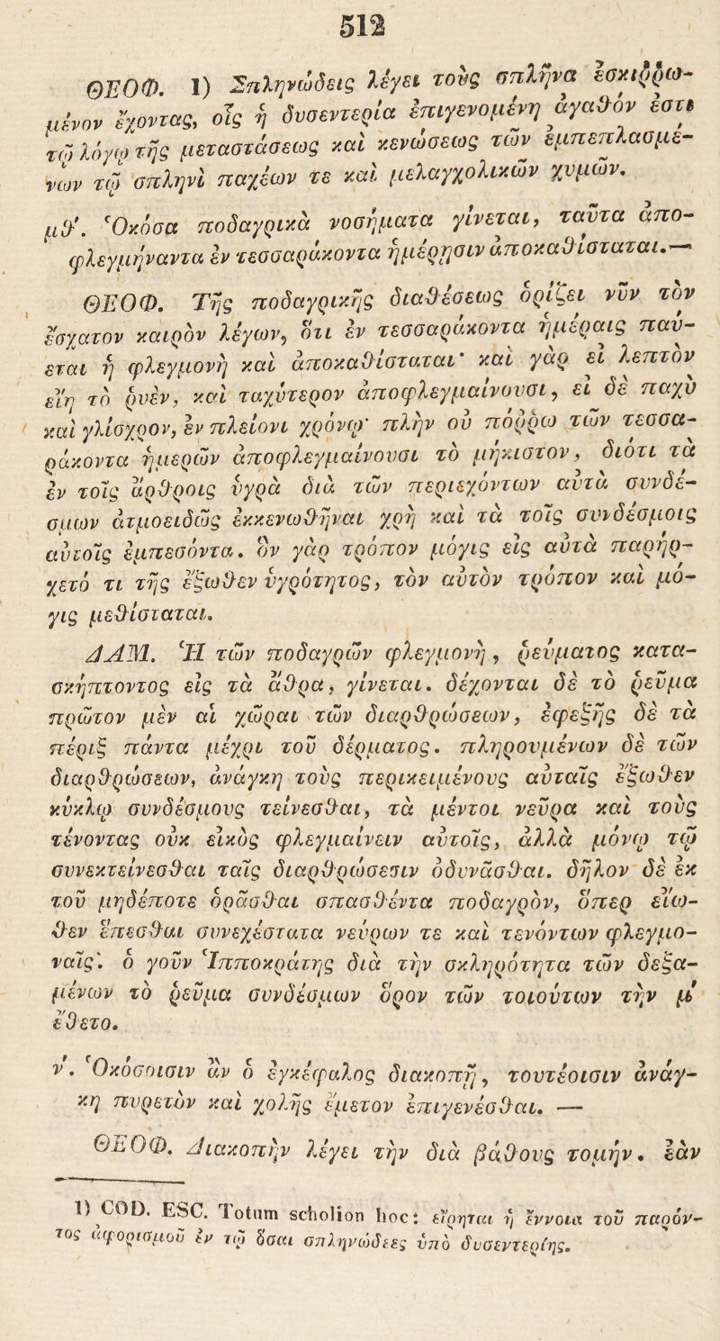 ΘΕΟΦ. I) Εηληνώόεις λ^ει τους σπλήνα uSvov έχοντας. οΊς ή δυσεντερία Ιπιγενομένη αγαθόν εστ, τώ λόγω τής μεταστάσεως ααΐ κενωσεως των εμπεττίαομε- των τί} οπΙψΙ παχέων τε καΐ μελαγχολικών χυμών, μ3'\ Όκόσα ποδαγρικά νοσήματα γίνεται, ταυτα απο^ ψλεγμήναντα εν τεσσαράκοντα ήμερυσιν άποκαίλισταται.-^ ΘΕΟΦ. Τής ποδαγρικής δια^έσεως ορίζει νυν τον Ισχατον καιρόν λέγων, οτι h τεσσαράκοντα ήμεραις παν- εται ή φλεγμονή καί άποκαΦίσταται' και γάρ εΐ λεπτόν^ elV/ τδ ρυεν, καί ταγμηερον άποφλεγμαίνουσι, εΐ δε παχν νΜΪγλίσχρον,ενπλείονι χρόνο)· πλήν ου πόρρω των τεσσα- ράκοντα ήμερων άποφλεγμαίνονσι τδ μήκιστον διότι τα εν τοΊς άρΦροις υγρά διά των περιεχόντων αυτά συνδέ- σμων άτμοειδώς εκκενω&ήναι χρή καί τά τοίς σννδεσμοις αυιοΊς εμπεσόντα, ον γάρ τρόπον μόγις εις αυτά παρήρ- χετό τι τής ε'ξω&εν νγρότητος, τον αυτόν τροηον και μο- γις μεΟίσταται, JAM. ‘Η των ποδαγρών φλεγμονή , ρεύματος κατα- σκήπτοντος είς τά άΟρα, γίνεται, δέχονται δέ τδ ρεύμα πρώτον μέν αι χώραι των διαρθρώσεων, εφεξής δέ τα πέριξ πάντα μέχρι του δέρματος, πληρονμένων δέ τών διαρθρώσεων, ανάγκη τους περικειμένους αυταίς έξωθεν κυκλψ συνδέσμους τείνεοθαι, τά μέντοι νεύρα καί τους τένοντας ουκ εικδς φλεγμαίνειν αντοΊς, άλλα μόνω τψ συνεκτείνεσθαι ταΐς διαρθρώσεσιν όδννάσθαι. δήλον δέ έκ του μηδέποτε δράσθαι σπασθ'έντα ποδαγρδν, οπερ eico- θεν επεοθαι συνεχέστατα νεύρων τε και τενόντων φλεγμο- ταις'. δ γονν Τπποκράτης διά την σκληρότητα τών δεξα- μενών τδ ρεύμα συνδέσμων ορον τών τοιοντων τήν μ έ'θετο. V. Οκοσοισιν αν δ εγκέφαλος διακοπήν τουτέοισιν ανάγ- κη πυρετόν και χο?.ής εμετόν έπιγενέοθαι. — ΘϋΟΦ, ζΐιακοπήν ?πγει τήν διά βάθους τομήν, εάν 1) COD. ESC. lotum scholion hoct εΐ’οηταί η tvvoux του παρόν- τος ίί(fOQl(yμo^j tv κο hoai οτϊλψ^ώόεες νηό όυοεντε^ίης.