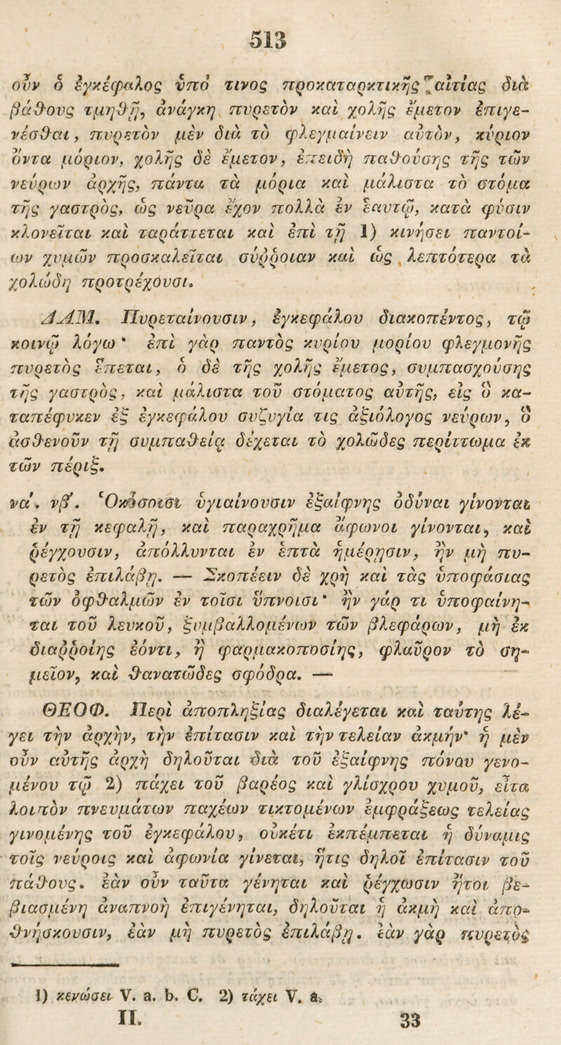 ovv ο έγκέφ^^λος νττό τίνος ηροκαταρκτικης ^αίτιας διά βά&ονς τμηΟί^^ ανάγκη TiVQeTbv και χολής εμετόν Ιπιγε- νέσ&αι, πυρετόν μεν δια το φλεγμαίνειν αυτόνy κύριον οντα μόριον, χολής δε εμετόν, επειδή παΟ^ονοης τής των νεύρων αρχής, πάντα τά μόρια και μάλιστα το στόμα τής γαστρός, ως νεύρα εχον πολλά εν εαυτω, κατά ψΰαιν κλονεΐται καΐ ταράττεται και επί τΐ] 1) κινήσει παντοί- OJV χυμών προσκαλείται συρροιαν και ώς ^ λεπτότερα τά χολώδη προτρέχόυσι. ΑΛΊΜ, Πυρεταίνουσιν, εγκεφάλου διακοπέντος, τω κοινφ λόγω * επί γάρ παντός κυρίου (ΐορίου φλεγμονής πυρετός επεται, ό δε τής χολής εμετός, συμπασχουσης τής γαστρός, και μάλιστα του στόματος αυτής, εις ο κοτ- ταπέφυκεν εζ εγκεφάλου συζυγία τις αξιόλογος νεύρων, ο άσΟ'ενοϋν τγι συμπα^είτι δεχεται τό γολώδες περίττωμα εκ, των πέριξ· να\ νβί. ^Omaotei ύγιαίνουσιν εξαίφνης οδύναι γίνονται εν τγι κεφαλή, και παραχρήμα άφωνοι γίνονται, και ρεγχουσιν, άπόλλυνται εν επτά ήμέρησιν, ην μή πυ~ ρετός επιλάβ^, — λΞκοπεειν δε χρή καί τάς ύποφάσιας των όφΟ'αλμών εν τοϊσι νπνοισι * ήν γάρ τι νποφαίνη·^ ται του λευκού, ξυμβαλλομένων των βλεφάρων, μή εκ διαρροίης εόντι, ή φαρμακοποσίης, φλανρον το ϋη* μεϊον, καί ύλανατώδες σφόδρα, — ΘΈΟΦ, Ιίερι αποπληξίας διαλέγεται καΐ ταύτης λέ- γει τήν αρχήν, την έπίτασιν και τήν τελείαν ακμήν' ή μεν ούν αυτής αρχή δηλούται διά του έξαίφνης πόνου γενο- μενου τψ 2) πάγ^ει τού βαρέος καί γλίσχρου χυμού, εϊτα λοιπόν πνευμάτων παχέων τικτομένων έμφράξεως τελείας γινομένης τού εγκεφάλου, ουκέτι εκπέμπεται ή δύναμις τούς νεύροις καΐ αφωνία γίνεται, ήτις δηλοι έπίτασιν τού πάΟΌυς· εάν ουν ταύτα γένηται και ρέγχωσιν ήτοι βε^ βιασμένη αναπνοή έπιγένηται, δηλούται ή ακμή και άπο- Όνήσκουσιν, εάν μή πυρετός έπιλάβιη, Ιάν γάρ πυρετός 1) κινώσει V. a. b. C. 2) ζάχει V. do II. 33