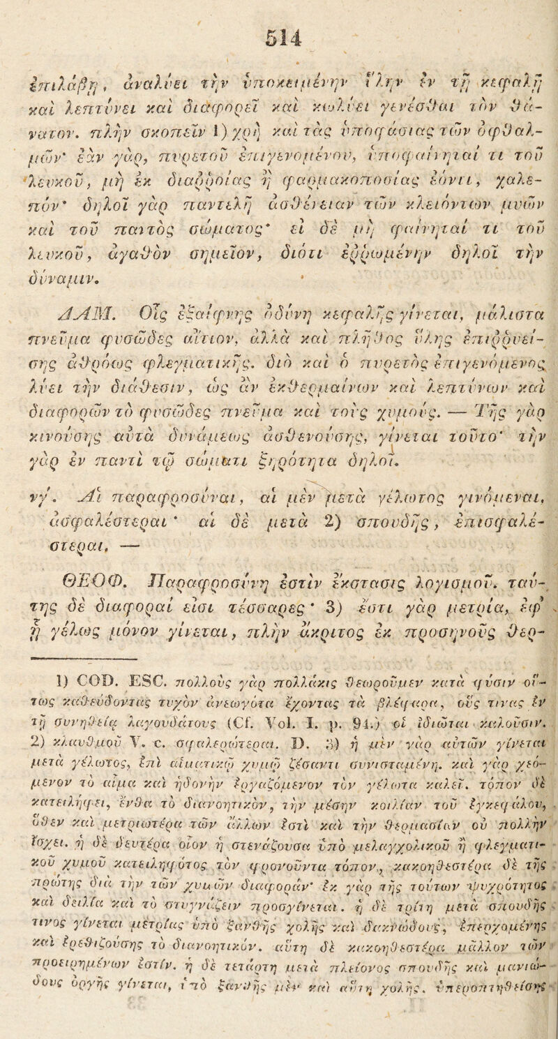 5 ^.πίλάβ^ι, άναλνΒΐ thv νποκΒίμένην ί'λην h· τβ] xBfpalfj Tcal λεπτνρει yMl όισφηρεΊ καΐ κωλύει γενΙσΙΙαι την θά- νατον, ηλψ οκοπείν \) χρη] καΐτας. νττοίράσιας των ocpl)αλ- μών' εάν γη-ο, ηνρετου εεειγενομενον, νπηεραηψ,αι τι τον *λενκοΰ, μή Ικ διαρροΙας η (ραρμακηηοϋίας Ιόνιι^ χαλε- πόν* όηλοΐ γαρ τιαντελΐ] εισΟειειαν των κλειόντων μνων καί του παστός σώματος* εΐ ό'ε jop (ρνώντμαί τι τοΐ) λινκου f αγαϋον οημεϊον, όιόΐί ερρωμενην δηλοϊ την δνναμιν, JAIM. ΟΤς εβαΐίρνης ()δυνη κείραλης γίνεται, μάλιστα πνεύμα ψνσώδες αίτιον, αλλά καί ηλψΊος ύλης επιρρνει- σης ά^ρόϊΐυς τρλεγματικης. διό και δ πυρετός επιγενόμενης λνει τΐ]ν διάΟεσιν, ιος αν εκύλερμαίιτον καί λεπτννων καί διαερορών τό φυσώδες πνεύμα και τους χυμούς. — Της γάρ κινονοης αυτά δυνάμειος άσ-Οενούαης, γίνεται τούτο' την γάρ εν παντί τφ οεύματι ξηρότητα δηλοι, νγ. u4\ παραφροσυναι, αι μεν βετά γελιοτος γινόμεναι, άσφαλεοτεραι * αΐ δέ μετά 2) σπονδής, επιστραλέ- στεραι. — ΘΕΟΦ. Ιΐαρατρροαύνη εοτίν εκστααις λογισμού, ταν- της δε διαφοραί εισι τεσοαρες * 3) εστι γάρ μέτρια, ετρ f] γέλως μόνον γίνεται, ηλην άκριτος έκ προσηνούς Εερ- 1) COD. ESC. τιολλονς γαρ ηολ?.ακις ϋεχορουμεν κ.ατα ifvaiv οΓ- Ίως καΟ-ευ'δόντας τυχόν άν&ωγότα έχοντας τά β?.ά(χ<ρα, ονς τινας tv Trj συνήθεια λαγονδάτονς (Cf. Vol. I. }). 9-1·) ot ϊδιώται καλουαιν. 2) κλαυθμόν c. σ<ραλ€ο(ότεραι. D. ο-) ή μεν νάη xivTcov γίνεται μετά γ^λιοτος, Ιπϊ αί.αατικω χυμω ζ^σαντι ύυνισταμενη. και γαρ χεό- μενον το αίμα καί ηδονην Εργαζόμενον τον γΟχοτα καλεΐ. τόηον Οέ κατειλψ/·ει, ένθα το διανοητικόν, την μέύητ^ κοιλίαν του Εγκεηάλον, οϋεν και μετριωτερα των άλλων Ιστϊ καϊ τι^ν θερμασίαν ού τίολλην ίσχει. ·η δε δευτΕρα οίον η στενάζουύα ντιό μελαγχολικου η ριλεγματι- κοϋ χυμόν κατειληηότος τον ψρον'ονντα τόηον,, κακοηθεστέοα τΐις πρώτης όια την των χυμών διαφοράν’ Εκ γάο της τούτων τρυχοότητοζ και δειλία καί τό οτυγνάζειν ηροσγίνεται. η δε τρίιη μετά σπονδής τίνος γίι'εται μέτριας ντιό ξανθής χολής καί δακίχόδους, Εηερχομένηζ και Ερεθιζουσης το διανοητικόν. αυτή <1^ κακοηθεστέρα μάλλον κόν προειρημένων εοτίν. η df Τετάρτη μειά ηλείονος σπουδής καϊ μανιώ- δους οργής γίνεται, ι ηο ξανθής μέν κα) αίπη χολής, νπεροτιτηθείσι^ζ