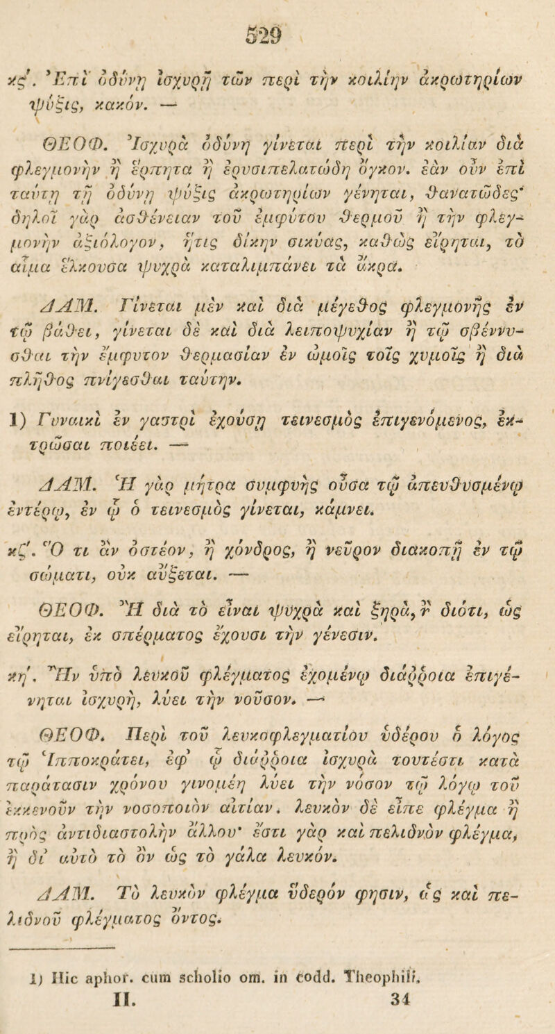 ^Επ,Ι οδυνί] Ιοχυρτ/ των περί την κοιλίην ακρωτηρίων Xpv^ig, κακόν. —■ ΘΕΟΦ. ^Ισχυρά ()δννη γίνεται ήερί την κοιλίαν δια φλεγμονήν η ερπητα η ερυσιπελατώδη δγκον, εάν ουν επί τανιγι τΤ] όδυνη ακρωτηρίων γένηται, ϋ-ανατώδεξ' δηλοΊ γάρ άσΟ-ένειαν του εμφύτου Όερμοϋ η την φλεγ- μονήν άξίόλογον, ητις δίκην σικύας, καϋώξ εΥρηται, τα αιμα ελκουσα φυγρά καταλιμηάνει τα ακρά* /ίΛΒΙ. Γίνεται μεν καΐ διά μεγε&οζ φλεγμονής εν τω βάΟει, γίνεται δε καί διά λειττοιρνχίαν η τω σβέννν- οΟαι την έμφυτον Ό'ερμασίαν εν ώμοις τοις χνμοις η διά πληΟΌς πνίγεσΟαι ταύτην, 1) ΓνναικΙ εν γαστρι εχονσΐ] τεινεσμός εττιγενόμενος^ εκ- τρώσαι ποιεει. —■ >1 /ίΑΐΜ. Εΐ γάρ μήτρα συμφυής ουσα τφ άττενΦϋσμενφ εντερω, εν ψ 6 τεινεσμός γίνεται, κάμνει. κζ'· τι άν οστεον, η χόνδρος, η νεύρον διακοπή εν τφ σιοματι, ούκ αυζεται. — ΘΕΟΦ. εΙρηται, εκ διά το είναι 'ψυχρά καί ^ηρά, r διότι, ώς σπέρματος εχουσι την γένεσιν. f κη . Αΐν υπό ?.ένκόΰ φλέγματος έχομένφ διάρροια έπιγέ- νηται ισχυρή, λύει την νοΰσον. ΘΕΟΦ* Περί του λενκοφλεγματίον νδέρον η λόγος τφ Ιπποκράτει, έφ φ διάρροια Ισχυρά τουτέστι κατά παράτασιν χρόνου γινομεη λύει την νόσον τω λόγο) τον εκκενούν τήν νοσοποιόν αιτίαν. Ι.ευκόν δε είπε φλέγμα η προς αντιδιαστολήν άλλου' εατι γάρ και πελιδνόν φλέγμα, τ] δι αυτό τό δν ώς το γάλα λευκόν, /JAM. Το λευκόν φλέγμα νδερόν φησιν, ας και πε- λιδνού φλέγματος δντος. I 1) Hic aplior. cum scholio om. in codd. Theophiir,