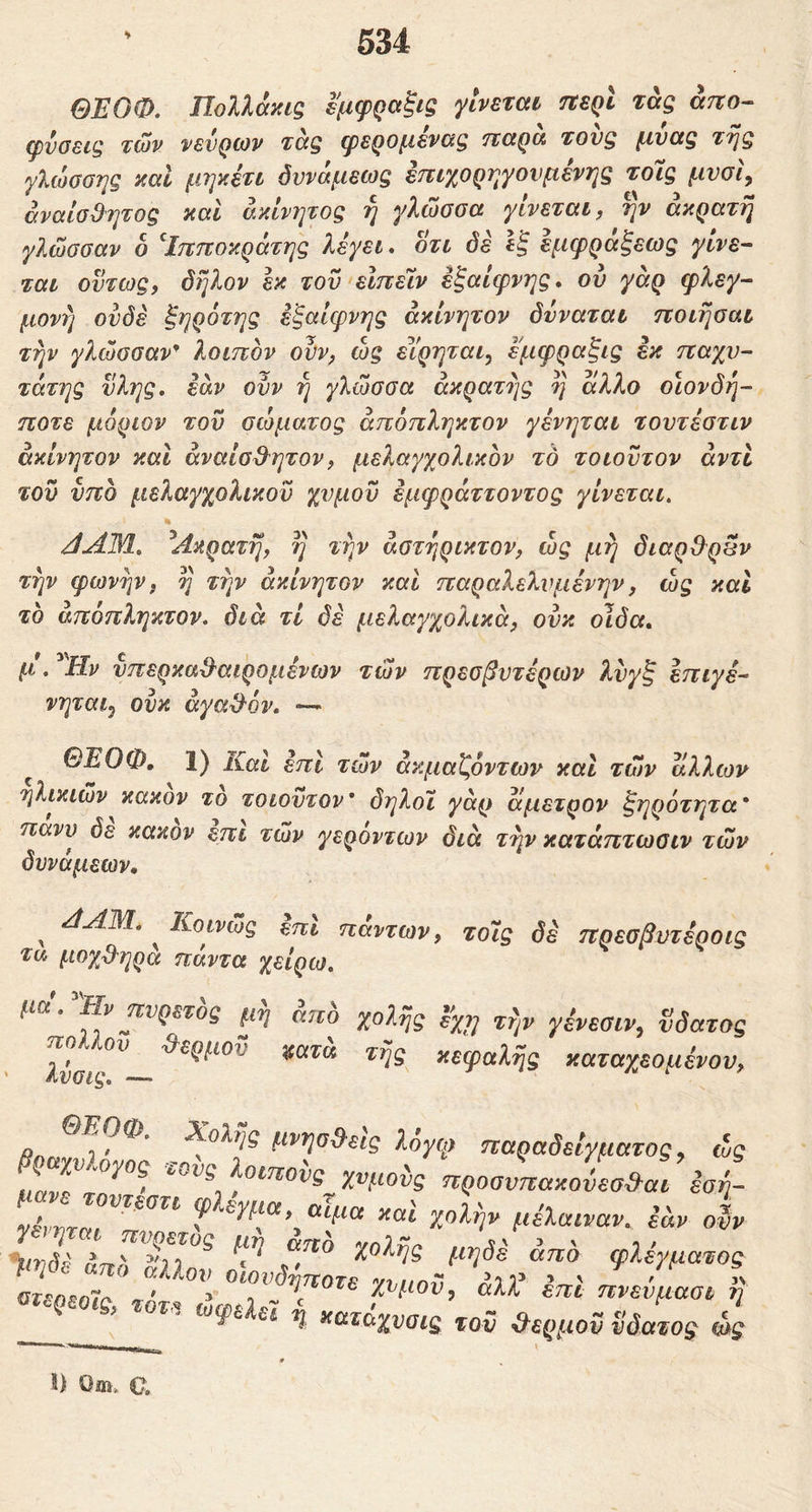 ΘΈΟΦ. ΠοΙλάκίζ εμφραξις γίνεται τίερί τάς ατιο· φνοείζ τών νενρίον τάξ φερομεναζ τιαρα τονξ μναξ Tfj$ γλώοοης καΐ μψετι δννάμεως επιχορηγούμενης τοις μνσϊ^ αναίσθητος και άκίνι^τος η γλώσσα γίνεται, ην άκρατή γλώσσαν δ ^Ιπποκράτης λέγει, οτι όέ εξ εμφράξεως γίνε- ται όντως, όήλον εκ τον είπειν εξαίφνης, ου γάρ φλεγ- μονή ουδέ ξηρότης εξαίφνης ακίνητον δνναται ποιήσαι την γλώσσαν* λοιπον ονν, ώς εΐ'ρηται, εμφραξις έκ παχύ- τατης νλης, εάν ουν ή γλώσσα άκρατης ή άλλο οιονδή- ποτε μόριον του σώματος άπόπληκτον γένηται τοντέστιν ακίνητον και άναίαθ^ητον, μελαγχολικον το τοιουτον άντϊ του υπό μελαγχολικον χυμόν έμφράττοντος γίνεται, % ^Ακρατή, ή την άστήρικτον, ώς μή διαρθ^ρβν την φωνήν, η την άκίνητον καί παραλελνμένην, ώς και το άπόπληκτον. διά τί δέ μελαγχολικά, ουκ οίδα, μ. Ην νπερκαθ'αιρομένων των πρεσβυτέρων λυγξ επιγέ- νηται^ ουκ άγαθ'όν, — ^ ΘΕΟΦ, 1) Καί έπΙ τών άκμαζόντων και τών άλλων ηλικιών κακόν το τοιουτον* δηλοΐ γάρ άμετρον ξηρότητα* πανυ δε κακόν επι τών γερόντων διά τήν κατάπτωσιν τών δυνάμεων, ^ ΑΑΜ. ^ Κοινώς έπΙ πάντων, τοϊς δε πρεσβυτέροις τα μοχθ^ηρα πάντα χείρω, μώ.^ν πυρετός μή άπδ χολής % ^ήr γένεσιν, ϋδατος πο. ον θ^ερμον ^ατα τής κεφαλής καταχεσμένου. Rn * 1 ^ολής μνησθ^εις λογψ παραδείγματος, ώς β^νίογο, .ois locnois n.oaLJeo&a: iol «ψα xal χολήν μέΧαιναν. εάν oh n χατάχναΐζ tov &ερμον v0mos wg S) Oai. C,