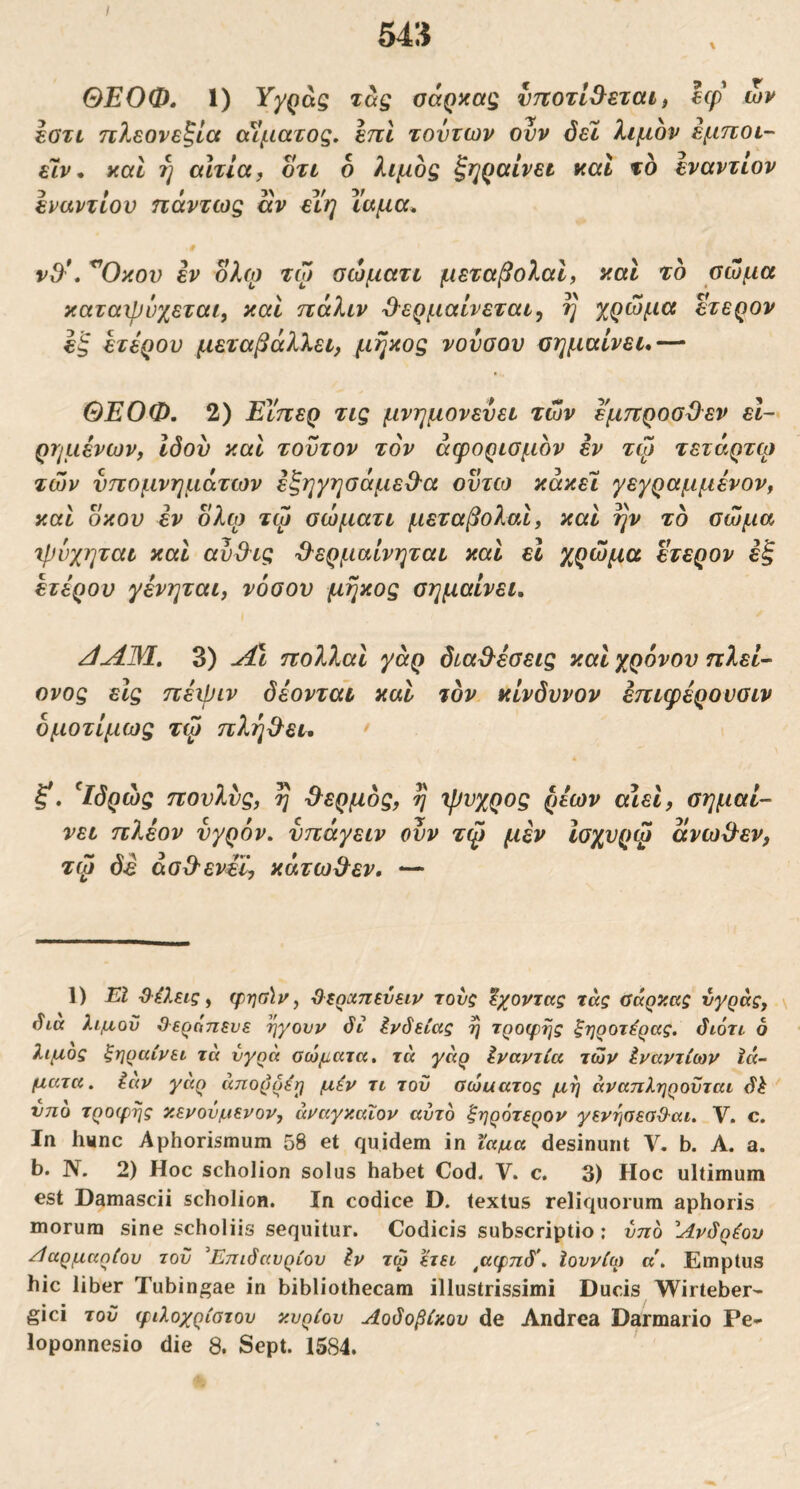 / 54» \ ΘΕΟΦ, 1) τας oaQxag νττοτί&εταί, εφ' ων εοτί ηλεονεξία οαματος. εηΐ τούτων ονν όεϊ λιμόν εμποι- εΊν* καί ή αιτία, οτι ο λιμός ξηQaίvεt καΐ το εναντίον εναντίου πάντως αν εΥη ΐαμα^ ■0 v9'\ ^Οκον εν ολφ τω σώματι μεταβολαΐ, καΐ το σώμα καταχρνχεται, καί πάλιν Ό-ερμαίνεται^ η χρώμα ετερον εξ ετέρου μεταβάλλει, μήκος νοΰοου σημαίνει* — ΘΕΟΦ. 2) Εΐ'περ τις μνημονεύει τών εμπροσϋεν εί~ ρημένων, ιδού και τούτον τον άφορισμόν έν τψ τετάρτω τών υπομνημάτων εξηγησάμεΟ-α οϋτω κάκεΐ γεγραμμένον, καί οκού έν όλα) τφ σώματι μεταβολαί, καί ην το σώμα τρύχηται καί αυ&ις Ό^ερμαίνηται καί εΐ χρώμα ετερον εξ ετέρου γένηται, νόσου μήκος σημαίνει. 3) ^ι πολλαί γάρ δια&έσεις καί χρόνου πλεί· ονος εις πέψιν δέονται καί τον κίνδυνον επιφέρονοιν δμοτίμως τψ πλήθ^ετ* ^Ιδρώς πουλνς, η ΰ^ερμός, η ιρυχρος ρέων αιεί, σημαί- νει πλέον υγρόν, νπάγειν ουν τψ μέν Ισχυρψ ανω&εν, τψ ό-ε άσΟ'ενέϊ, κάτωΒ^εν. — 1) ΕΙ Ό-έλεις, φησίν, ϋ^ερχπενειν τους έχοντας τας σάρκας ύγράς, \ όια λιμού θεράπευε ηγουν όι ένδειας η τροφής ξηροτ^ρας. διότι 6 λιμός ξηραίνει τά υγρά σώματα, τα γάρ Ιναντία τών Ιναντίων Ιά- ματα. iav γαρ απορρέη μέν τι του σώαατος μη άναπληροϋται δλ νπο τροφής κενουμενον, άναγκαΐον αυτό ξηρότερον γενησεαθαι. V. c. Ιη hiinc Aphorismum 58 et quidem in ίαμα desinunt V. b. A. a. b. N. 2) Hoc scholion solus habet Cod< V. c. 3) Hoc ultimum est Damascii scholion. In codice D. textus reliquorum aphoris morum sine scholiis sequitur. Codicis subscriptio; υπό Άνδρέου /ίαρμαρίου του ^Επιδαυρίου έν τω ετει ^αφπδ\ Ιοννίω α\ Emptus hic liber Tubingae in bibliothecam illustrissimi Ducis Wirteber- gici του φιλοχρίοτου κυρίου Αοδοβίκου de Andrea Darmario Pe-