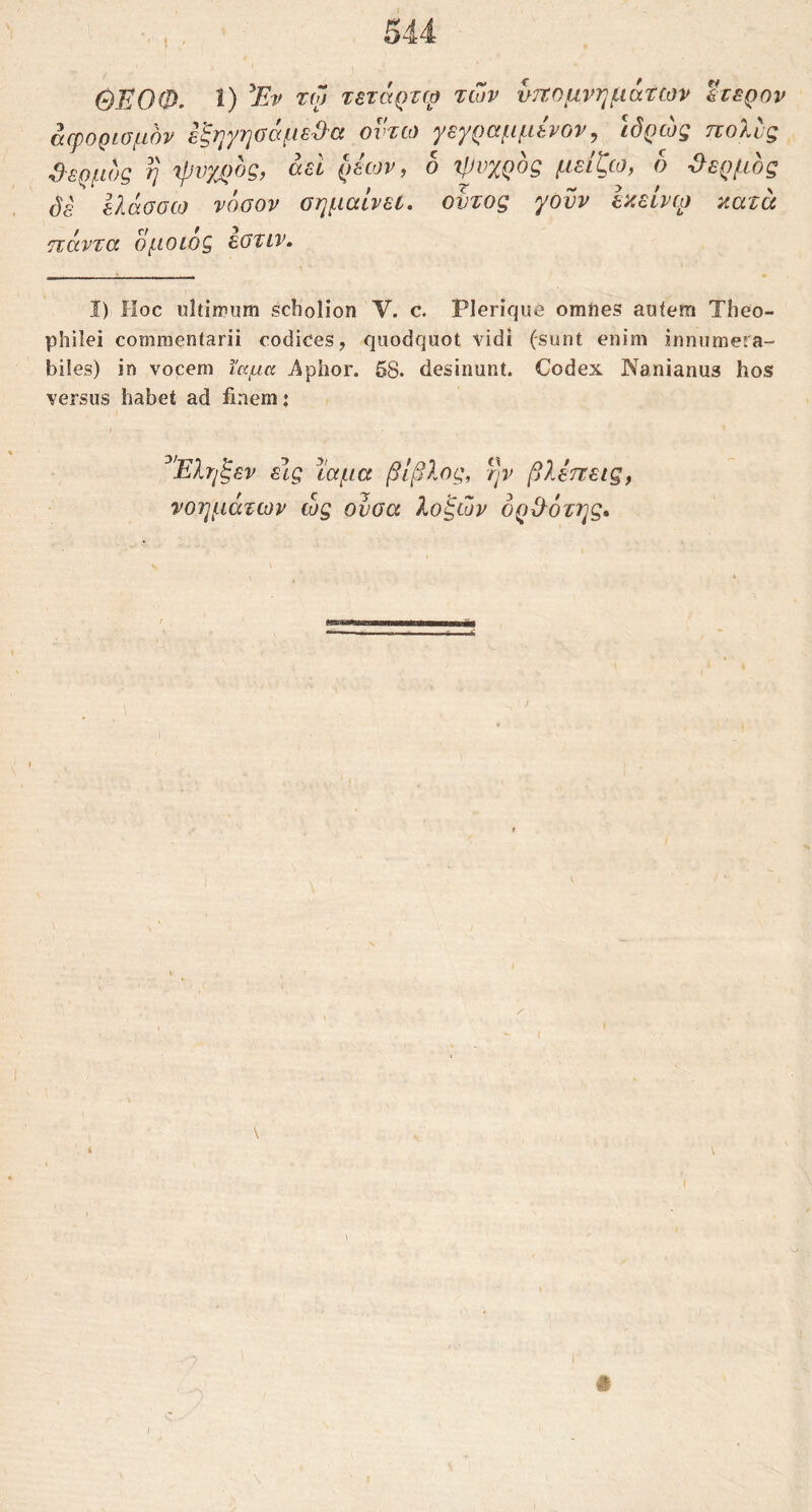 άψορίομόν ε^ηyηG(xμεΌ'Cc οντω Ύε^ραμμενον^ ιόρω^ τχοΧυζ dέρμος η 'ψυχρός, αεί ρέίον, ο ψυχρός μείζω, ο θερμός άέ ΙΙάσσω νόσον σημαίνει, οντος γονν εκείνφ κατά ηάντα ομοίος εστιν. ί) Hoc ultimum scholion V. c. Plerique omiies auiern Theo- philei commentarii codices, quodquot vidi (sunt enim innumera- biles) in vocem ϊαμα Aphor. 58. desinunt. Codex Nanianus hos versus habet ad iinem: ^'Έληξεν ε\ς ϊαμα βίβλος, ην βλεττεις, νοημάτων ως ουσα λοξών όρΟ^ότης*