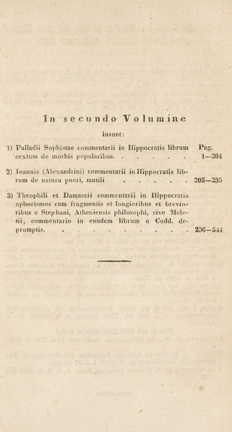 insunt: I 1) Palladii Sophistae commentarii in Hippocratis librum 'sextum de morbis popularibus 2) loannis (Alexandrini) commentarii in Hippocratis lib- rum de natura pueri, mutili 3) Theophili et Damasci i commentarii in Hippocratis aphorismos cum fragmentis et longioribus et brevio- ribus e Stephani, Atheniensis philosophi, sive Mele- lii, commentario in eundem librum e Codd. de- · · · » % · · \ Pag. 1-204 205-235 236-544 /