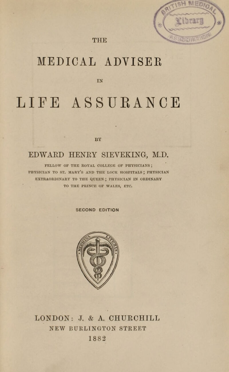 MEDICAL ADVISER IN LIFE ASSURANCE BY EDWARD HENRY SIEVEXING, M.D. FELLOW OF THE ROYAL COLLEGE OF PHYSICIANS ; PHYSICIAN TO ST. MARY’S AND THE LOCK HOSPITALS J PHYSICIAN EXTRAORDINARY TO THE QUEEN J PHYSICIAN IN ORDINARY TO THE PRINCE OF WALES, ETC. SECOND EDITION LONDON: J. & A. CHURCHILL NEW BURLINGTON STREET 1882