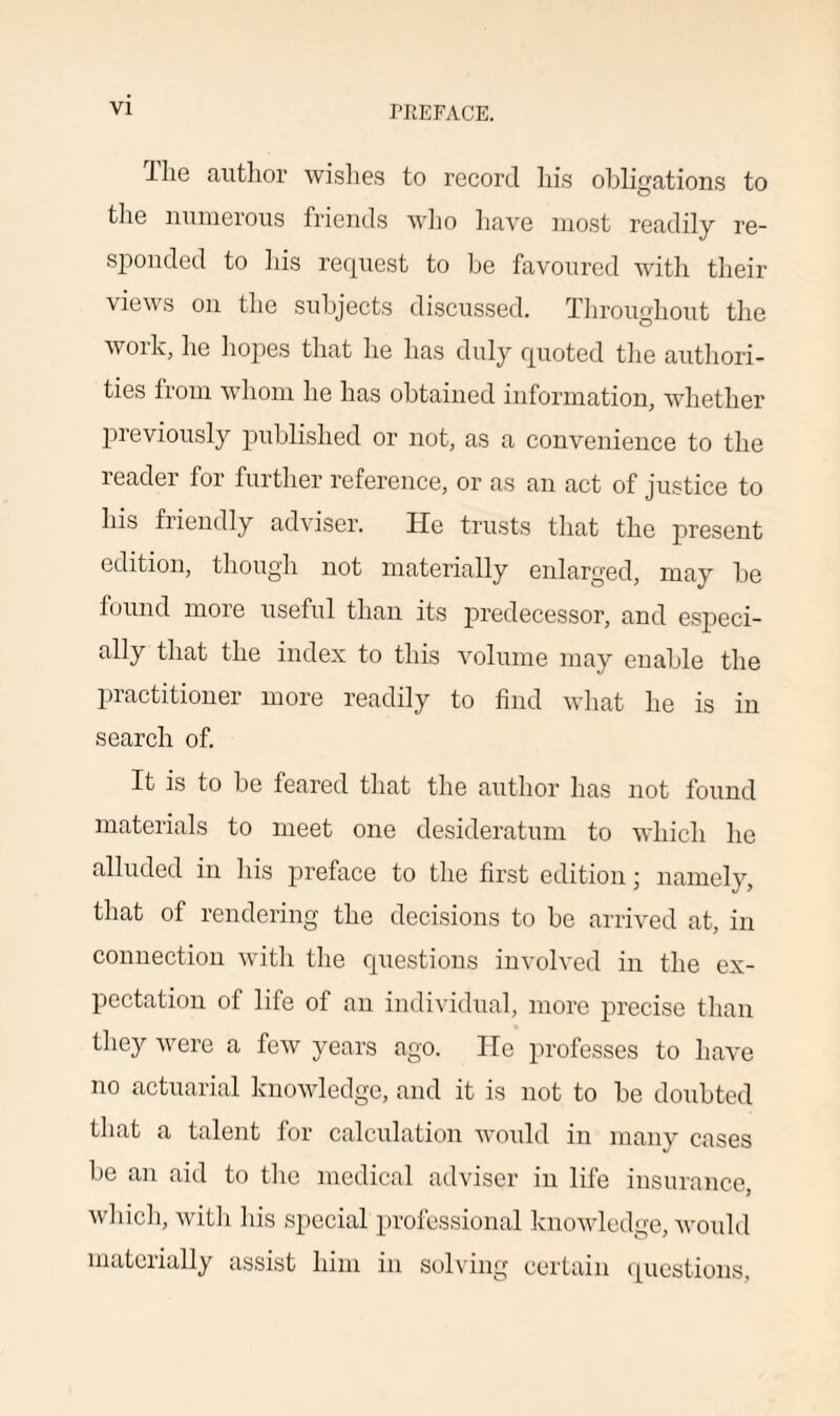 Hie author wishes to record his obligations to the numerous friends who have most readily re¬ sponded to his request to be favoured with their views on the subjects discussed. Throughout the woik, he hopes that he has duly quoted the authori¬ ties from whom he has obtained information, whether previously published or not, as a convenience to the reader for further reference, or as an act of justice to his friendly adviser. He trusts that the present edition, though not materially enlarged, may be found moie useful than its predecessor, and especi- ally that the index to this volume may enable the practitioner more readily to find what lie is in search of. It is to be feared that the author has not found materials to meet one desideratum to which he alluded in his preface to the first edition; namely, that of rendering the decisions to be arrived at, in connection with the questions involved in the ex¬ pectation of life of an individual, more precise than they were a few years ago. He professes to have no actuarial knowledge, and it is not to be doubted that a talent for calculation would in many cases be an aid to the medical adviser in life insurance, which, witli his special professional knowledge, would materially assist him in solving certain questions,