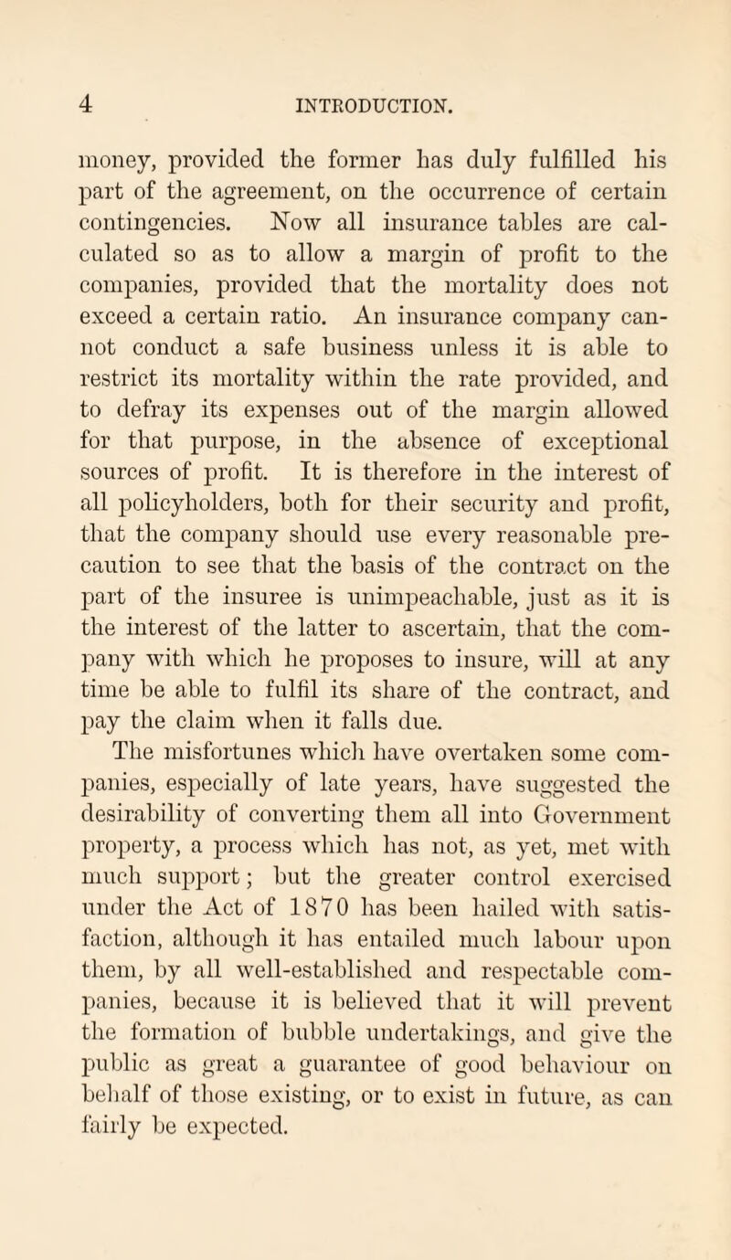 money, provided the former has duly fulfilled his part of the agreement, on the occurrence of certain contingencies. Now all insurance tables are cal¬ culated so as to allow a margin of profit to the companies, provided that the mortality does not exceed a certain ratio. An insurance company can¬ not conduct a safe business unless it is able to restrict its mortality within the rate provided, and to defray its expenses out of the margin allowed for that purpose, in the absence of exceptional sources of profit. It is therefore in the interest of all policyholders, both for their security and profit, that the company should use every reasonable pre¬ caution to see that the basis of the contract on the part of the insuree is unimpeachable, just as it is the interest of the latter to ascertain, that the com¬ pany with which he proposes to insure, will at any time be able to fulfil its share of the contract, and pay the claim when it falls due. The misfortunes which have overtaken some com¬ panies, especially of late years, have suggested the desirability of converting them all into Government property, a process which has not, as yet, met with much support; but the greater control exercised under the Act of 1870 has been hailed with satis¬ faction, although it has entailed much labour upon them, by all well-established and respectable com¬ panies, because it is believed that it will prevent the formation of bubble undertakings, and give the public as great a guarantee of good behaviour on behalf of those existing, or to exist in future, as can fairly be expected.