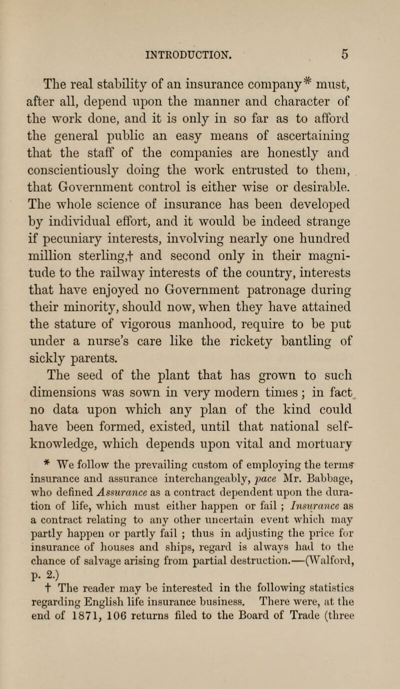 The real stability of an insurance company* must, after all, depend upon the manner and character of the work done, and it is only in so far as to afford the general public an easy means of ascertaining that the staff of the companies are honestly and conscientiously doing the work entrusted to them, that Government control is either wise or desirable. The whole science of insurance has been developed by individual effort, and it would be indeed strange if pecuniary interests, involving nearly one hundred million sterling,f and second only in their magni¬ tude to the railway interests of the country, interests that have enjoyed no Government patronage during their minority, should now, when they have attained the stature of vigorous manhood, require to be put under a nurse’s care like the rickety bantling of sickly parents. The seed of the plant that has grown to such dimensions was sown in very modern times ; in fact no data upon which any plan of the kind could have been formed, existed, until that national self- knowledge, which depends upon vital and mortuary * We follow the prevailing custom of employing the terms insurance and assurance interchangeably, pace Mr. Babbage, who defined Assurance as a contract dependent upon the dura¬ tion of life, which must either happen or fail; Insurance as a contract relating to any other uncertain event which may partly happen or partly fail ; thus in adjusting the price for insurance of houses and ships, regard is always had to the chance of salvage arising from partial destruction.—(Walford, p. 2.) t The reader may be interested in the following statistics regarding English life insurance business. There were, at the end of 1871, 106 returns filed to the Board of Trade (three