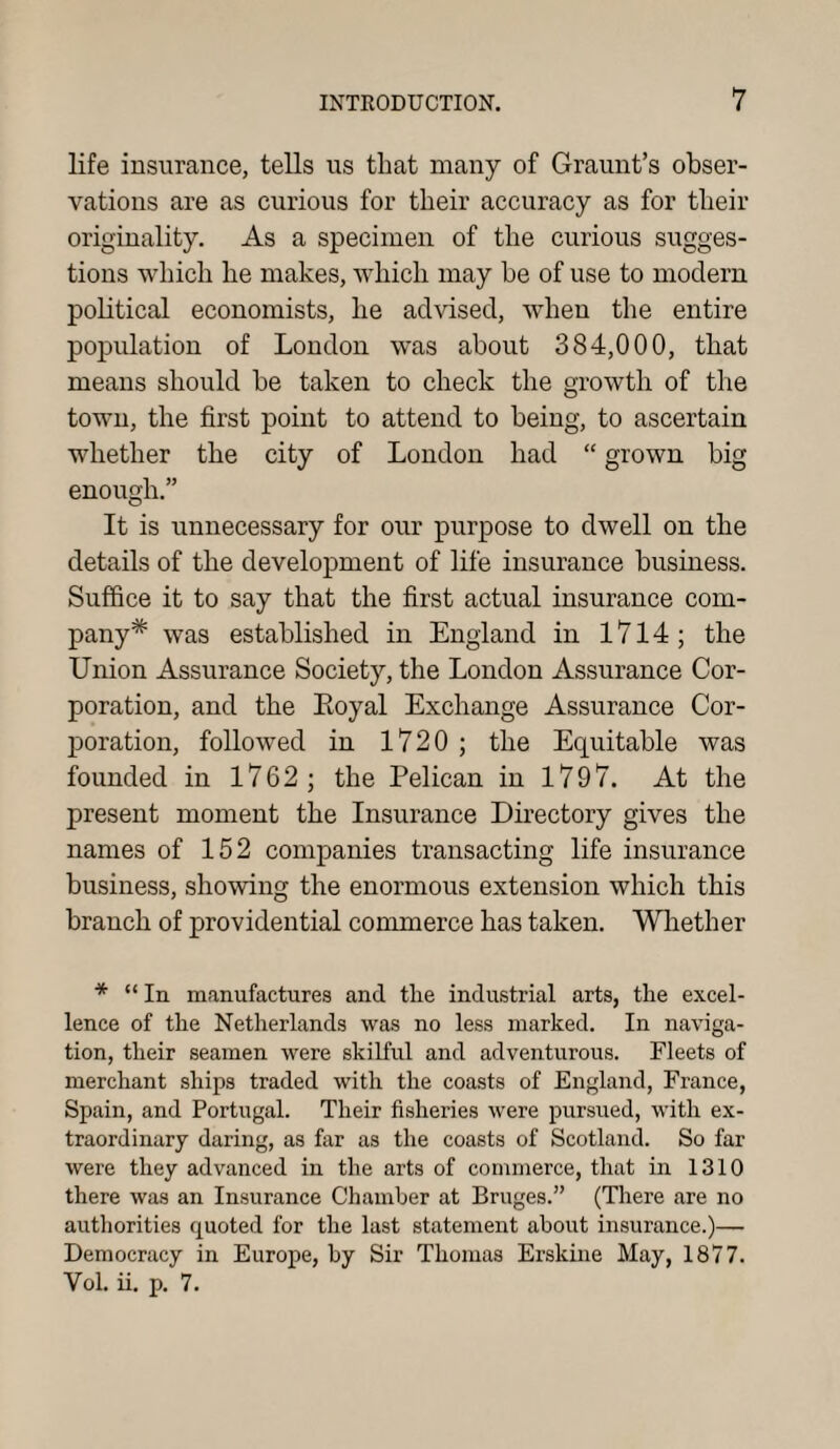 life insurance, tells us that many of Graunt’s obser¬ vations are as curious for their accuracy as for their originality. As a specimen of the curious sugges¬ tions which he makes, which may be of use to modern political economists, he advised, when the entire population of London was about 384,000, that means should be taken to check the growth of the town, the first point to attend to being, to ascertain whether the city of London had “ grown big enough.” It is unnecessary for our purpose to dwell on the details of the development of life insurance business. Suffice it to say that the first actual insurance com¬ pany* was established in England in 1714; the Union Assurance Society, the London Assurance Cor¬ poration, and the Eoyal Exchange Assurance Cor¬ poration, followed in 1720 ; the Equitable was founded in 1762; the Pelican in 1797. At the present moment the Insurance Directory gives the names of 152 companies transacting life insurance business, showing the enormous extension which this branch of providential commerce has taken. Whether * “ In manufactures and the industrial arts, the excel¬ lence of the Netherlands was no less marked. In naviga¬ tion, their seamen were skilful and adventurous. Fleets of merchant ships traded with the coasts of England, France, Spain, and Portugal. Their fisheries were pursued, with ex¬ traordinary daring, as far as the coasts of Scotland. So far were they advanced in the arts of commerce, that in 1310 there was an Insurance Chamber at Bruges.” (There are no authorities quoted for the last statement about insurance.)— Democracy in Europe, by Sir Thomas Erskine May, 1877. Vol. ii. p. 7.