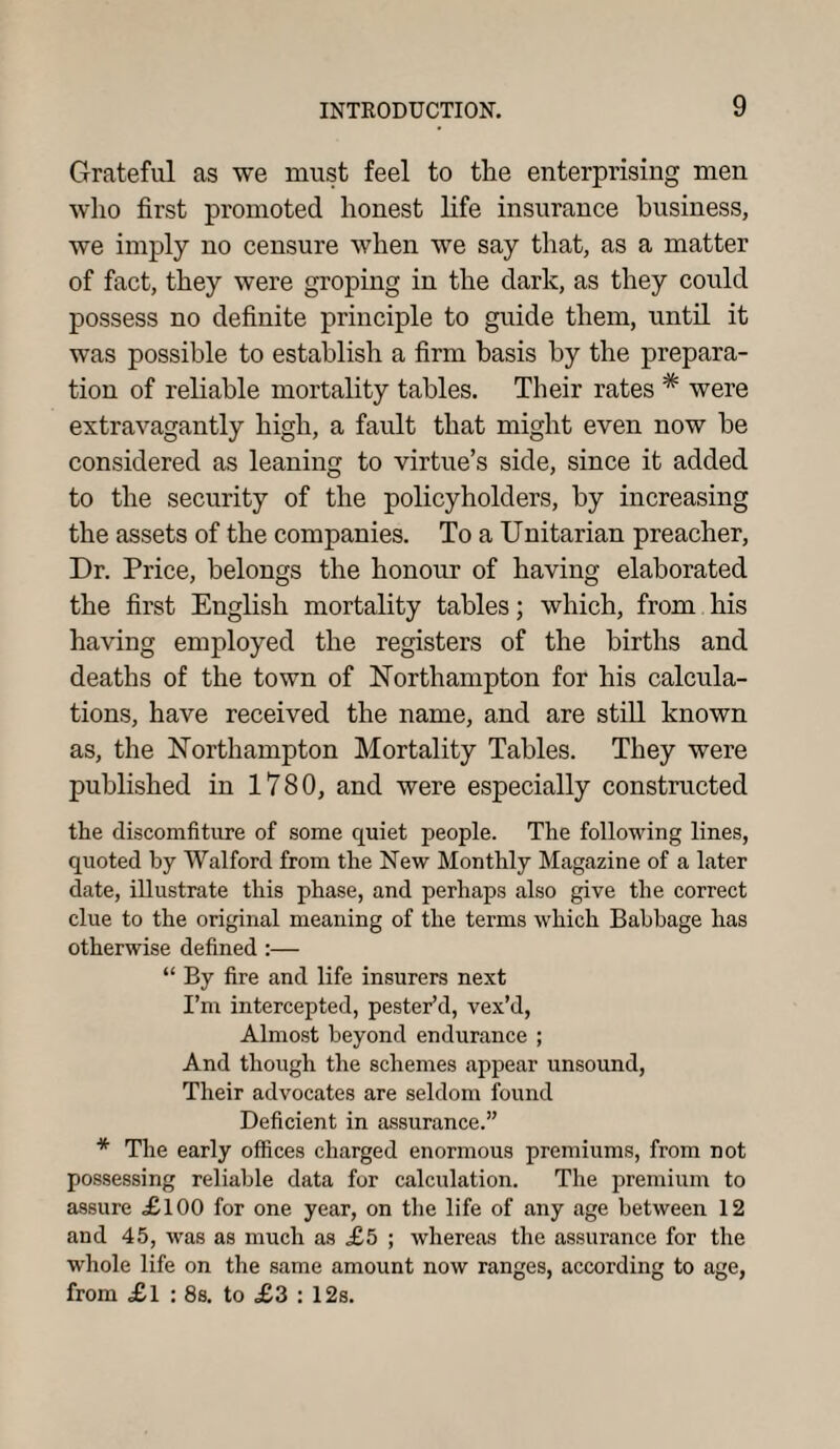 Grateful as we must feel to the enterprising men who first promoted honest life insurance business, we imply no censure when we say that, as a matter of fact, they were groping in the dark, as they could possess no definite principle to guide them, until it was possible to establish a firm basis by the prepara¬ tion of reliable mortality tables. Their rates * were extravagantly high, a fault that might even now be considered as leaning to virtue’s side, since it added to the security of the policyholders, by increasing the assets of the companies. To a Unitarian preacher, Dr. Price, belongs the honour of having elaborated the first English mortality tables; which, from his having employed the registers of the births and deaths of the town of Northampton for his calcula¬ tions, have received the name, and are still known as, the Northampton Mortality Tables. They were published in 1780, and were especially constructed the discomfiture of some quiet people. The following lines, quoted by Walford from the New Monthly Magazine of a later date, illustrate this phase, and perhaps also give the correct clue to the original meaning of the terms which Babbage has otherwise defined :— “ By fire and life insurers next I’m intercepted, pester’d, vex’d, Almost beyond endurance ; And though the schemes appear unsound, Their advocates are seldom found Deficient in assurance.” * The early offices charged enormous premiums, from not possessing reliable data for calculation. The premium to assure <£100 for one year, on the life of any age between 12 and 45, was as much as £5 ; whereas the assurance for the whole life on the same amount now ranges, according to age, from £l : 8s. to <£3 : 12s.