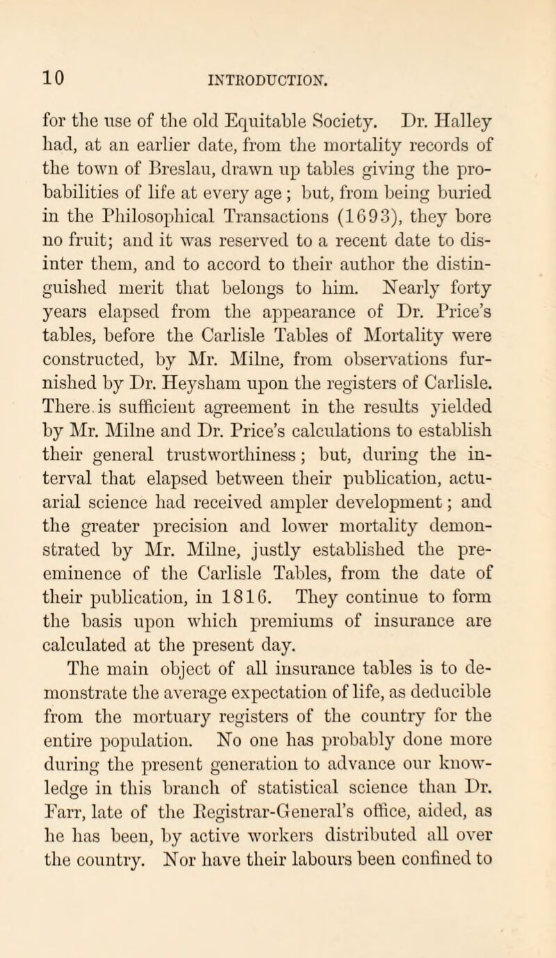 for the use of the old Equitable Society. Dr. Halley had, at an earlier date, from the mortality records of the town of Breslau, drawn up tables giving the pro¬ babilities of life at every age ; but, from being buried in the Philosophical Transactions (1693), they bore no fruit; and it was reserved to a recent date to dis¬ inter them, and to accord to their author the distin¬ guished merit that belongs to him. Nearly forty years elapsed from the appearance of Dr. Price’s tables, before the Carlisle Tables of Mortality were constructed, by Mr. Milne, from observations fur¬ nished by Dr. Heysham upon the registers of Carlisle. There is sufficient agreement in the results yielded by Mr. Milne and Dr. Price’s calculations to establish their general trustworthiness; but, during the in¬ terval that elapsed between their publication, actu¬ arial science had received ampler development; and the greater precision and lower mortality demon¬ strated by Mr. Milne, justly established the pre¬ eminence of the Carlisle Tables, from the date of their publication, in 1816. They continue to form the basis upon which premiums of insurance are calculated at the present day. The main object of all insurance tables is to de¬ monstrate the average expectation of life, as deducible from the mortuary registers of the country for the entire population. No one has probably done more during the present generation to advance our know¬ ledge in this branch of statistical science than Dr. Farr, late of the Registrar-General’s office, aided, as he has been, by active workers distributed all over the country. Nor have their labours been confined to