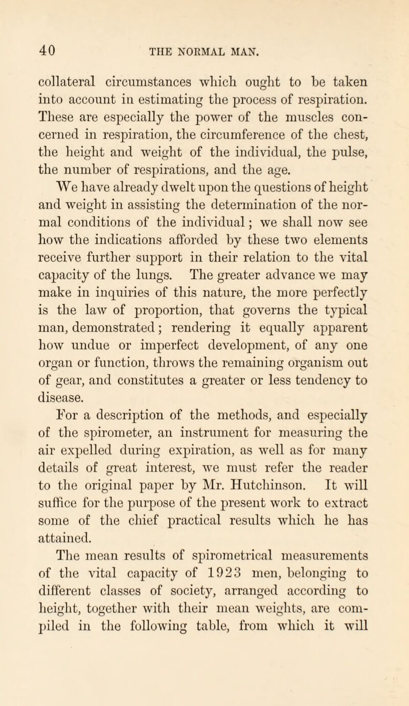 collateral circumstances which ought to he taken into account in estimating the process of respiration. These are especially the power of the muscles con¬ cerned in respiration, the circumference of the chest, the height and weight of the individual, the pulse, the number of respirations, and the age. We have already dwelt upon the questions of height and weight in assisting the determination of the nor- o o mal conditions of the individual; we shall now see how the indications afforded by these two elements receive further support in their relation to the vital capacity of the lungs. The greater advance we may make in inquiries of this nature, the more perfectly is the law of proportion, that governs the typical man, demonstrated; rendering it equally apparent how undue or imperfect development, of any one organ or function, throws the remaining organism out of gear, and constitutes a greater or less tendency to disease. For a description of the methods, and especially of the spirometer, an instrument for measuring the air expelled during expiration, as well as for many details of great interest, we must refer the reader to the original paper by Mr. Hutchinson. It will suffice for the purpose of the present work to extract some of the chief practical results which he has attained. The mean results of spirometrical measurements of the vital capacity of 1923 men, belonging to different classes of society, arranged according to height, together with their mean weights, are com¬ piled in the following table, from which it will