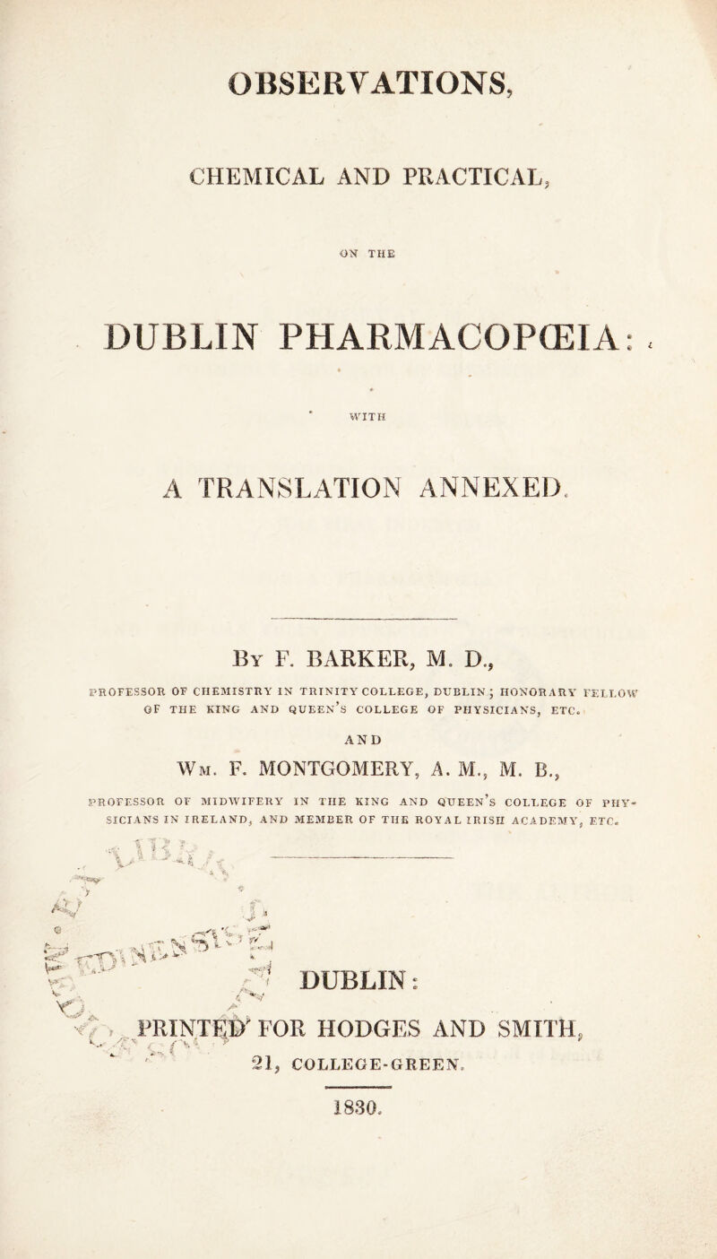 OBSERVATIONS, CHEMICAL AND PRACTICAL, ON THE DUBLIN PHARMACOPCEIA: . WITH A TRANSLATION ANNEXED, By F. BARKER, M. D., PROFESSOR OF CHEMISTRY IN TRINITY COLLEGE, DUBLIN; HONORARY FELLOW OF THE KING AND QUEEN’S COLLEGE OF PHYSICIANS, ETC. AND Wm. F. MONTGOMERY, A. M., M. B., PROFESSOR OF MIDWIFERY IN THE KING AND QUEEN S COLLEGE OF PHY SICIANS IN IRELAND, AND MEMBER OF THE ROYAL IRISH ACADEMY, ETC« “ '$ ■ % * <, . I jp : - k • € 7 i % A f t i - XT s | ? . X* - ' --1 Y_- Kjp. Y* 'i -■rfl r t /, V DUBLIN A PRINTED'FOR HODGES AND SMITH. 21, COLLEGE-GREEN. 1830,