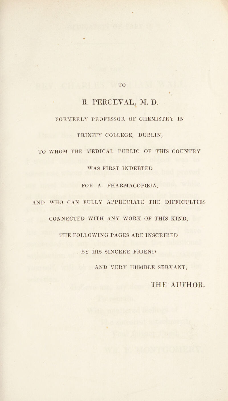 TO # R. PERCEVAL, M. D FORMERLY PROFESSOR OF CHEMISTRY IN TRINITY COLLEGE, DUBLIN, TO WHOM THE MEDICAL PUBLIC OF THIS COUNTRY WAS FIRST INDEBTED FOR A PHARMACOPOEIA, AND WHO CAN FULLY APPRECIATE THE DIFFICULTIES CONNECTED WITH ANY WORK OF THIS KIND, THE FOLLOWING PAGES ARE INSCRIBED BY HIS SINCERE FRIEND AND VERY HUMBLE SERVANT, THE AUTHOR