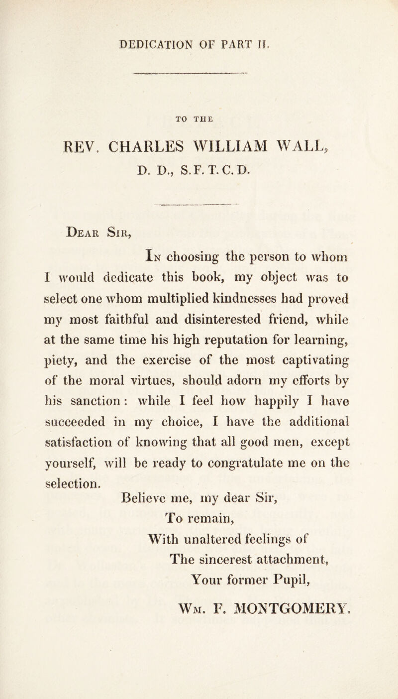 TO THE REV, CHARLES WILLIAM WALL, D, D., S.F. T. C. D. Dear Sir, In choosing the person to whom I would dedicate this book, my object was to select one whom multiplied kindnesses had proved my most faithful and disinterested friend, while at the same time his high reputation for learning, piety, and the exercise of the most captivating of the moral virtues, should adorn my efforts by his sanction: while I feel how happily I have succeeded in my choice, I have the additional satisfaction of knowing that all good men, except yourself, will be ready to congratulate me on the selection. Relieve me, my dear Sir, To remain, With unaltered feelings of The sincerest attachment, Your former Pupil, Wm. F. MONTGOMERY