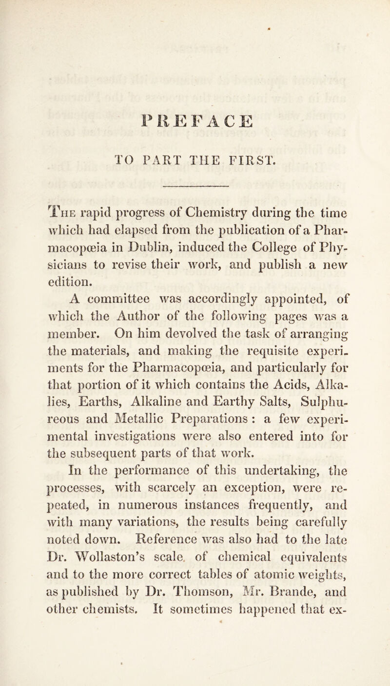 PREFACE TO PART THE FIRST* The rapid progress of Chemistry during the time which had elapsed from the publication of a Phar¬ macopoeia in Dublin, induced the College of Phy¬ sicians to revise their work, and publish a new edition. A committee was accordingly appointed, of which the Author of the following pages was a member. On him devolved the task of arranging the materials, and making the requisite experi¬ ments for the Pharmacopoeia, and particularly for that portion of it which contains the Acids, Alka¬ lies, Earths, Alkaline and Earthy Salts, Sulphu¬ reous and Metallic Preparations : a few experi¬ mental investigations were also entered into for the subsequent parts of that work. In the performance of this undertaking, the processes, with scarcely an exception, were re¬ peated, in numerous instances frequently, and with many variations, the results being carefully noted down. Reference was also had to the late Dr. Wollaston’s scale, of chemical equivalents and to the more correct tables of atomic weights, as published by Dr. Thomson, Mr. Brande, and other chemists. It sometimes happened that ex-