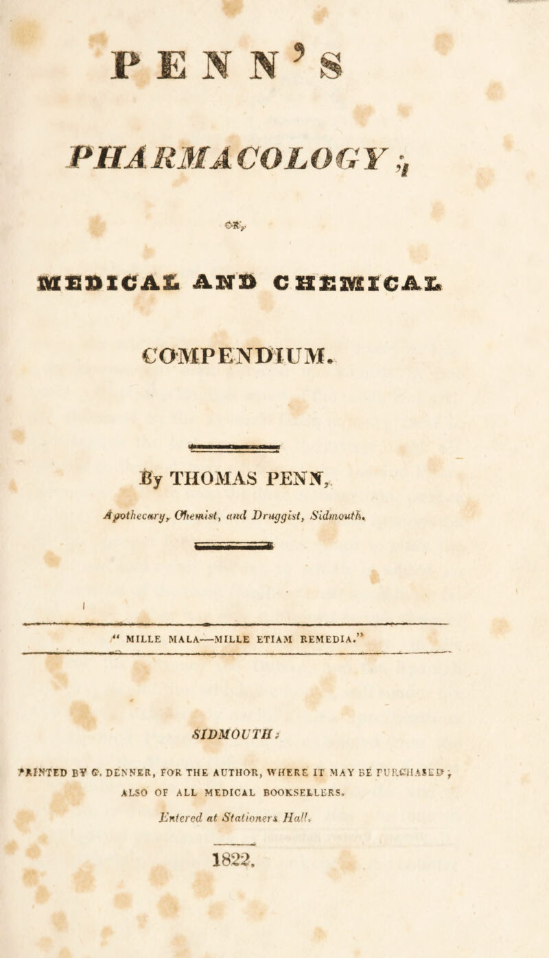 PENN’S PHAliMACOLOGY iaziniCA£ AND caz:iKiicAx> COMPENDIUM. <* By THOMAS PENN, Apothecitryy Oftemlst, ami Drugght, SidmoutK I MILLE MALA—MILLE ETIAM REMEDIA.” SlDMOVTHi PRINTED BV C. DENNKR, FOR THE AUTHOR, WHERE IT MAY BE rUIlCJIASEO ALSO OF ALL MEDICAL BOOKSELLERS. Entered at Siationera HoJL 1822.