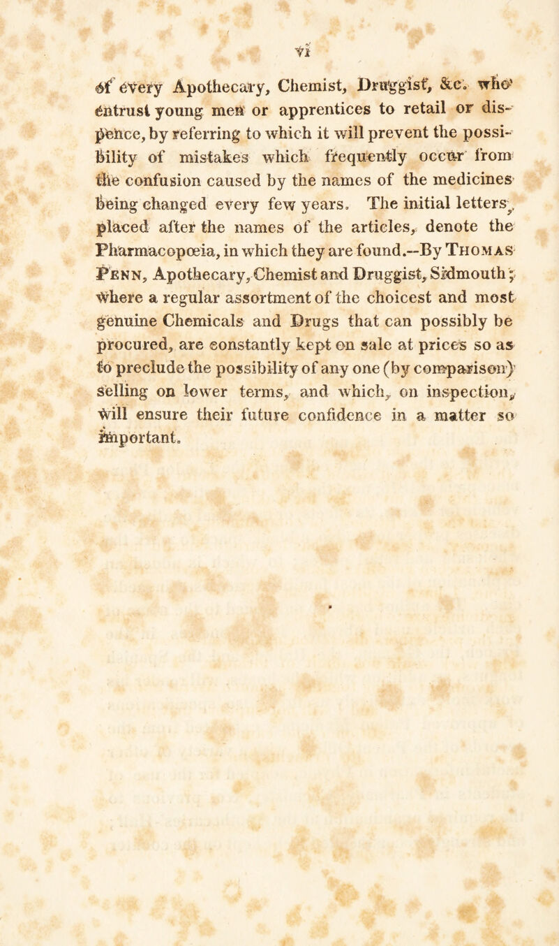 tl 6t every Apothecary, Chemist, Dru^gisf, &e; who' entrust young meiT or apprentices to retail or dis- pence, by referring to which it will prevent the possi¬ bility of mistakes which frequentjly occiir 1‘rom the confusion caused by the names of the medicines being changed every few years. The initial letters^, placed after the names of the articles,, denote the Pharmacopoeia, in which they are found.—By Thomas Penn, Apothecary, Chemist ami Druggist, SMmouth;; Where a regular assortment of the choicest and most genuine Chemicals and Drugs that can possibly be procured, are ©onstantly kept on sale at prices so as to preclude the possibility of any one (by comparison}^ Selling on lower terms, and which, on inspection,, Will ensure their future confidence in a matter so hhportant. «