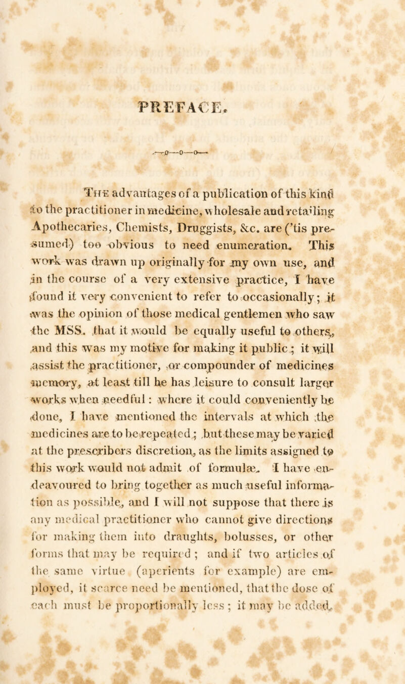 PREFACE TffE advantages of a publication of this kintl jto the practitioner in medicine, %\ holesale andTctailing Apothecaries, Chemists, Druggists, &c. are (His pre^ Slimed) too obvious to need enumeration Thi^ work was drawn up originally for rny own use, and In the course of a very extensive practice, 1 have d’ouud it very eonvenient to refer to occasionally; it ^was the opinion of those medical gentlemen who saw •the MSS. that it would be equally useful to others,, and this was my motive for making it public ; it will .assist the practitioner, ,ot compounder of medicines incmory, at least till he has leisure to consult larger Avork.s when needful: where it could conveniently be (done, 1 have mentioned the intervals at which the iuedicines are to be .repeat ed; ,b.ut these may be varied at the presevibors discretion, as the limits assigned to this work wmikl not admit of formulse. I have en¬ deavoured to liririg together as much useful informa¬ tion as possible, and I w ill not suppose that there is any medical practitioner who cannot give directions for making them into draughts, bolusses, or other Ibnns that may be required; and if two articles oj IliC same virtue (aperients tor example) are em¬ ployed, it scarce need be mentioned, that the dose of eaeh must be projiortionally less ; it may ])e addenb