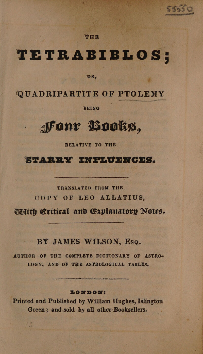 | THE as TETRABIBLOS; OR, | | 4 ‘QUADRIPARTITE OF PTOLEMY BEING Fony Books, RELATIVE TO THE STARRY INFLUENCES. TRANSLATED FROM THE COPY OF LEO ALLATIUS, With Critical and Eaplanatory Notes. BY JAMES WILSON, Esa. AUTHOR OF THE COMPLETE DICTIONARY OF ASTRO= LOGY, AND OF THE ASTROLOGICAL TABLES. LONDON: Printed and Published by William Hughes, Islington Green; and.sold by all other Booksellers, tae