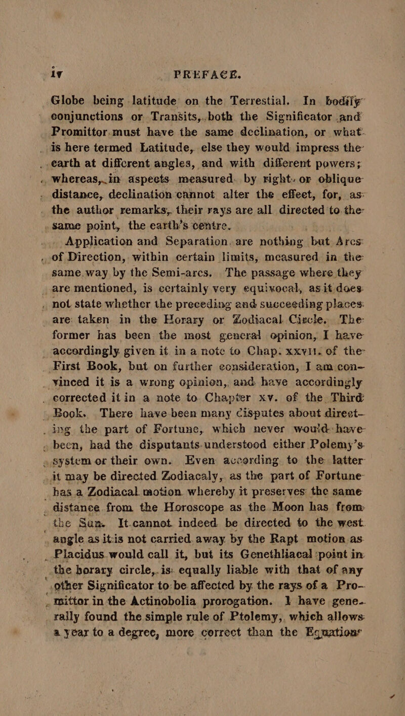 Globe being latitude on the Terrestial. In. bodily” conjunctions or Tranfsits,..both the Significator and Promittor.must have the same declination, or what- _ Is here termed Latitude, else they would impress the’ _ earth at different angles, and with different powers; . whereas,.in aspects measured. by right. or oblique . distance, declination cannot alter the effeet, for, as: _ the author remarks, their rays are all directed to.the same point, the earth’s centre. Application and Separation. are nathing: but Arcs’ . of Direction, within certain limits, measured in the same.way by the Semi-arcs. The passage where they _ are mentioned, is certainly very equixocal, as.it does: . not state whether the preceding and succeeding places: are: taken in the Horary or Godiacal Ciscl. The former has been the most general opinion, I have accordingly. given it. in a note to Chap. xxv. of the First Book, but on further consideration, I am con- _ Vinced it is a wrong opinion, and haye accordingly _ corrected it in a note to Chapter xv. of the Third Book. There have been many Cisputes about direst- _ ing the part of Fortune, which never woud have . been, had the disputants. understood either Pelemy’s. . system or their own. Even according to the latter it may be directed. Zodiacaly,. as the part of Fortune hasa Zodiacal motion whereby it preserves: the same distance from the Horoscope as the Moon has from: the Sam It.cannot. indeed be directed to the west. _ angle as itis not carried. away by the Rapt motion as _ Placidus.would call it, but its Genethliacal :point in the horary circle,.is: equally liable with that of any other Significator to: be affected by. the rays of a Pro— mittor in the Actinobolia prorogation. 1 have gene-. rally found the simple rule of Ptolemy,. which allows a year to a degree, more correct than the Equations