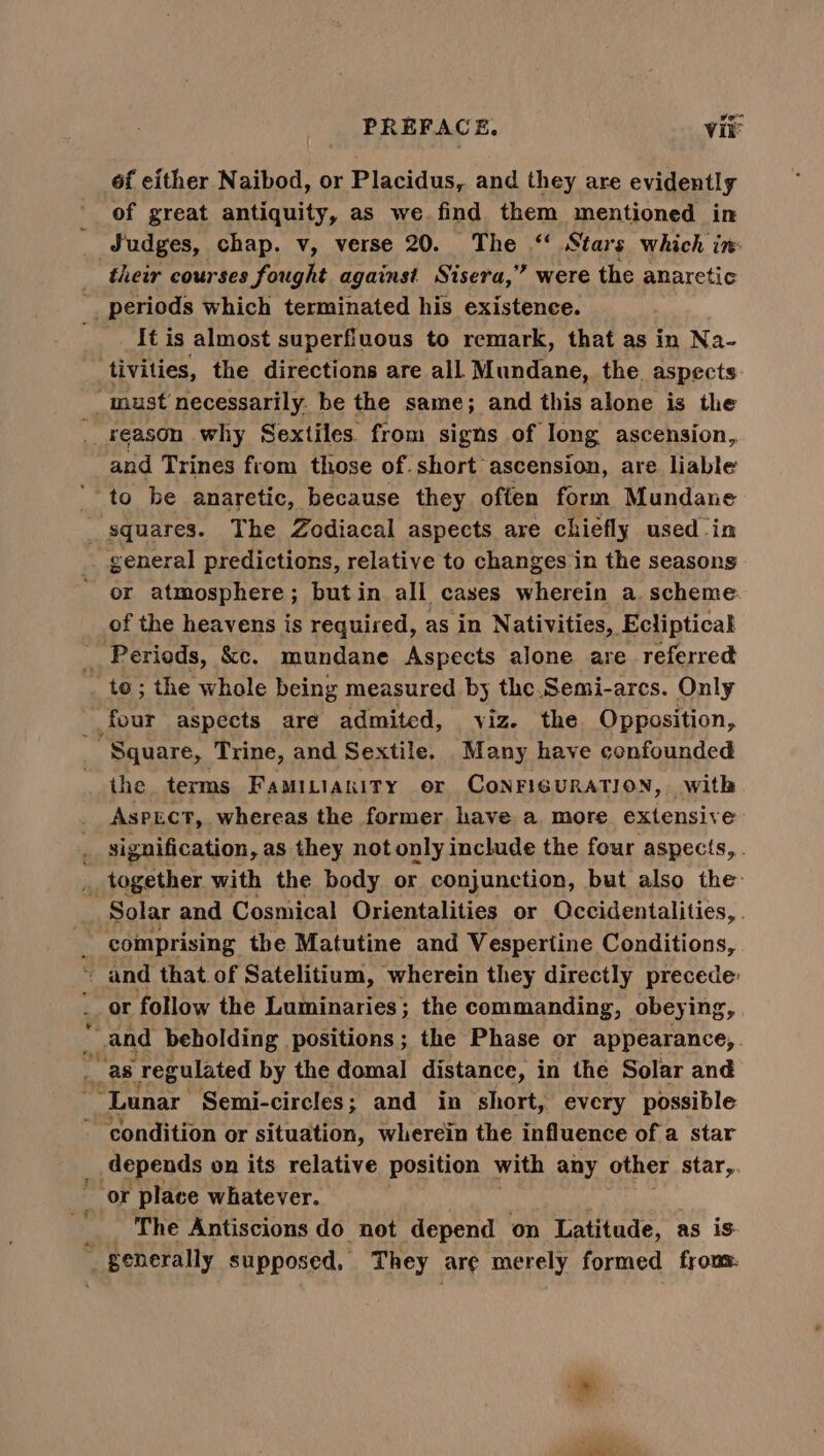 6f either Naibod, or Placidus,. and they are evidently of great antiquity, as we find them mentioned in their courses fought against Sisera,” were the anaretic {t is almost superfiuous to remark, that as in Na- tivities, the directions are all Mundane, the. aspects reason why Sextiles from signs of long ascension,, and Trines from those of. short ascension, are liable or atmosphere; butin all cases wherein a. scheme of the heavens is required, as in Nativities, Ecliptical on?> > eS the terms FAMILIARITY er CONFIGURATION, with ASPECT, whereas the former have a more extensive and that of Satelitium, wherein they directly precede: or follow the Luminaries; the commanding, obeyi ing condition or situation, wherein the influence of a star depends on its relative position with any other star, The Antiscions do not depend on Latitude, as is al
