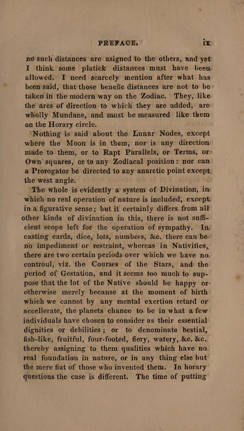 né such distances are asigned to the others, and yet I think some platick distances’ must have been. allowed. I need scarcely. mention after what has. been said, that those benefic distances are not to be: taken in the modern way on the Zodiac. They, like. the ares of direction: to which they are added, are: wholly Mundane, and must be measured like them on the Horary circle. ‘Nothing is said about the Lunar Nodes, sAlcsht where the Moon is in them, nor is: any direction: made to them, or to Rapt Parallels, or Terms, or Own squares, or to any Zodiacal position: nor can a Prorogator be directed to any anaretic point except, the west angle. | ‘The whole is evidently a system’ of Divination, in: which no real operation of nature is included, except: in a figurative sense; but it certainly differs. from alk other kinds of divination in this, there is not suffi- cient scope left for the operation of sympathy. In, casting cards, dice, lets, numbers, &amp;e.. there can be’ no impediment or restraint, whereas in Nativities, there are two certain periods over which we have no. controul, viz. the Courses of the Stars, and: the. period of Gestation, and it seems too much to sup- pose that the lot of the Native should be happy or- otherwise merely because at the moment of birth which we cannot by any mental exertion retard or accellerate, the planets chance to. be in what afew individuals have chosen to consider as their essential dignities or debilities; or to denominate bestial, fish-like, fruitful, four-footed, fiery, watery, &amp;c. &amp;c.. thereby assigning to them qualities which have no. real foundation in nature, or in any thing else but the mere fiat of those who invented them. In horary questions the case is different. The time of putting