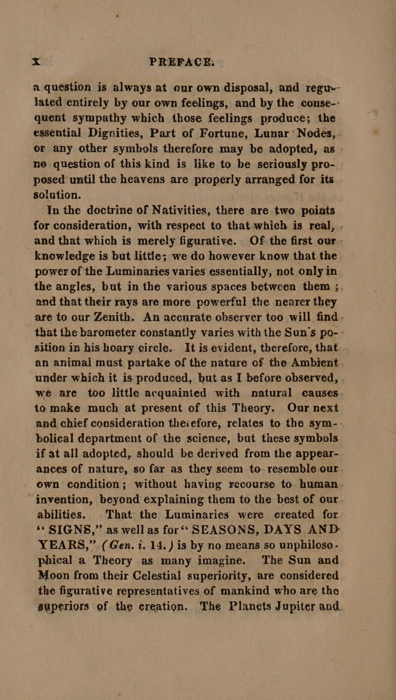 a question is always at our own disposal, and regu-- lated entirely by our own feelings, and by the conse-- quent sympathy which those feelings produce; the essential. Dignities, Part of Fortune, Lunar ‘ Nodes, - or any. other symbols therefore may be adopted, as - no question of this kind is like to be seriously pro- - posed until the heavens are properly arranged for its solution. In the doctrine of Nativities, there are two poiats for consideration, with respect to that-which is real, . and that which is merely figurative. Of- the first our : knowledge is but little; we do however know that the power of the Luminaries varies essentially, not only in the angles, but in the various spaces between them ;. and that their rays are more powerful the nearer they are to our Zenith. An accurate observer too will find - that the barometer constantly varies with the Suns po- - sition in his hoary circle.. It is evident, therefore, that . an animal must partake of the nature of the Ambient. under which it is produced, but as I before observed, . we are too little acquainted with natural causes. to make much at present of this Theory. Our next and chief consideration theiefore, relates to the sym-.- bolical department of the science, but tnese symbols if at all adopted, should be derived from the appear- ances of nature, so far as they seem to-.resemble our. own condition; without having recourse to. human. invention, beyond explaining them to the best of our. abilities. That the Luminaries were created for. ‘* SIGNS,”’ as well as for‘‘ SEASONS, DAYS AND YEARS,” (Gen. i. 14. ) is by no means so unphiloso- phical a Theory as many imagine. The Sun and Moon from their Celestial superiority, are considered the figurative representatives of mankind who are the superiors of the creation, The Planets Jupiter and.