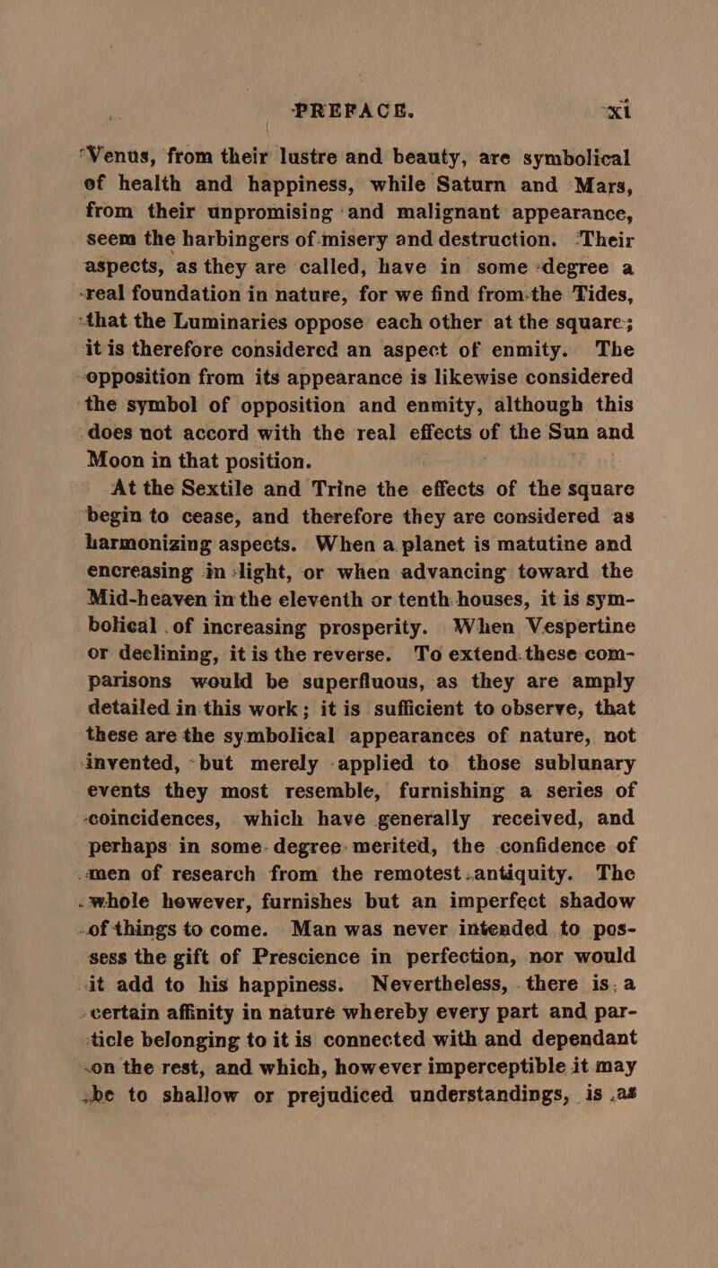 Venus, from their lustre and beauty, are symbolical ef health and happiness, while Saturn and Mars, from their unpromising ‘and malignant appearance, seem the harbingers of -misery and destruction. ‘Their aspects, as they are called, have in some “degree a -real foundation in nature, for we find from:the Tides, that the Luminaries oppose each other at the square; it is therefore considered an aspect of enmity. The opposition from its appearance is likewise considered the symbol of opposition and enmity, although this does not accord with the real effects of the Sun and Moon in that position. At the Sextile and Trine the effects of the square ‘begin to cease, and therefore they are considered as harmonizing aspects. When a planet is matutine and encreasing im ‘light, or when advancing toward the Mid-heaven in the eleventh or tenth houses, it is sym- bolical .of increasing prosperity. When Vespertine or declining, it is the reverse. To extend: these com- parisons would be superfluous, as they are amply detailed in this work; it is sufficient to observe, that these are the symbolical appearances of nature, not invented, ~but merely applied to those sublunary events they most resemble, furnishing a series of coincidences, which have generally received, and perhaps in some- degree: merited, the confidence of men of research from the remotest:.antiquity. The . whole however, furnishes but an imperfect shadow of things to come. Man was never intended to pos- sess the gift of Prescience in perfection, nor would it add to his happiness. Nevertheless, . there is; a _ certain affinity in nature whereby every part and par- ticle belonging to it is connected with and dependant -on the rest, and which, however imperceptible it may sbe to shallow or prejudiced understandings, is .a8