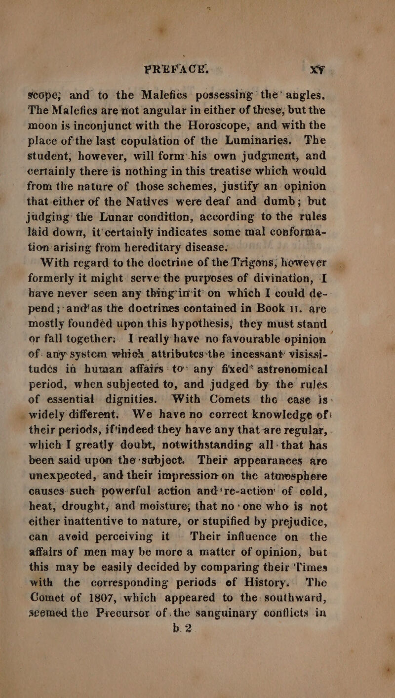 scope; and to the Malefics possessing the’ angles. The Malefics are not angular in either of these, but the moon is inconjunct with the Horoscope, and. with the place of'the last copulation of the Luminaries, The student, however, will form his own judgment, and certainly there is nothing in this treatise which would from the nature of those schemes, justify an opinion that either of the Natives were deaf and dumb; but judging’ the Lunar condition, according to the rules laid down, it’certainly indicates some mal conforma- tion arising from hereditary disease. : With regard to the doctrine of the Trigons, hewever formerly it might serve the purposes of divination, I have never seen any thing’in’it'on which I could de-- pend; and‘as the doctrines contained in Book 11. are mostly foundéd uponthis hypothesis, they must stand or fall together:. I really have no favourable opinion — of. any system which attributes’the incessant’ visissi- tudés in human affairs: to: any fixed* astrenomical period, when subjected to, and judged by the rules of essential dignities. With Comets the case is: _widely different: We have no correct knowledge of: their periods, iftindeed they have any that :are regular, . which I greatly doubt, notwithstanding all-that has been said upon the subject. Their appearances are unexpected, and their impression on the atmosphere causes- such powerful action and're-action of -cold, heat, drought, and moisture; that noone who is not either inattentive to nature, or stupified by prejudice, can avoid perceiving it Their influence on the affairs of men may be more a matter of opinion, but this may be easily decided by comparing their ‘Times with the corresponding periods of History: The Comet of 1807, which appeared to the: southward, seemed the Precursor of.the sanguinary conflicts in b.2