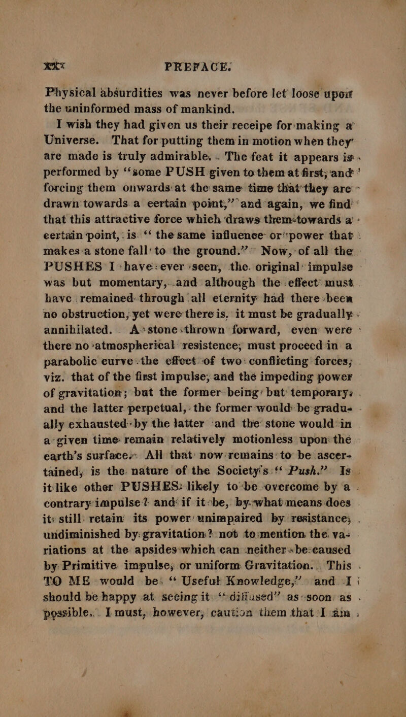 exe PREFACE. Physical absurdities was never before let loose upow the uninformed mass of mankind. I wish they had given us their receipe for:making a Universe. That for putting them in motion when they’ are made is truly admirable. . The feat it appears is. performed by “‘some PUSH given to them at first; ‘and ’ forcing them onwards:at the same: time that’they are ~ drawn towards. a eertain poimt,” and again, we find: ‘ that this attractive force which draws them:towards a - certain point, .is. ‘‘ the same influence: orpower that : makes:a stone fall’ to the ground.” Now, of all the | PUSHES I -have:ever ‘seen, the. original’ impulse - was but momentary,..and although the effect’ must have .remained- through all eternity had there» been no obstruction, yet were there is, it must be gradually: - annihilated. A«stone:thrown forward, even were ° there no ‘atmospherical ‘resistence, must proceed in a parabolic eurve-the effect of two: conflicting forces; viz. that of the first impulse; and the impeding power — of gravitation; but the former: being: bat temporarys . and the latter perpetual,: the former would: be gradus - ally exhausted by the latter -and the stone would in a given time remain relatively motionless upon: the earth’s surfaces. AH that’ now remains: to be ascer- tained, is the. nature of the Society's ‘ Push.” Is . itlike other PUSHES: likely to-be overcome by a . contrary impulse? and if itobe, by.-what means does it: still: retain its power‘unimpaired by resistance; . undiminished by: gravitation? not to:mention the. va- . riations at the apsides:which ean neither» be:eaused by Primitive impulse, or uniform Gravitation... This . TO ME would be: ‘ Useful Knowledge,” and -I should be happy at seeing it ‘“diffused”’ as-soon: as . peasible... l must, however; caution them that-I am .