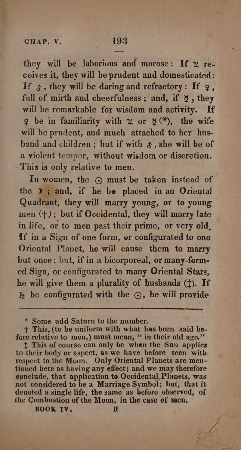 they will be laborious and morose: If y re- ceives it, they will be prudent and domesticated: If g, they will be daring and refractory: If ¢, full of mirth and cheerfulness ; and, if 3, they will be remarkable for wisdom and activity. If 2 be in familiarity with 2% or 3(*), the wife will be prudent, and much attached to her hus- band and children ; but if with 4, she will be of a violent temper, without wisdom or discretion. This is only relative to men. In women, the © must be taken instead of the » ; and, if he be placed in an Oriental Quadrant, they will marry young, or to young men (+); but if Occidental, they will marry late in life, or to men past their prime, or very old, if in a Sign of one form, or configurated to one Oriental Planet, he will cause them to marry but once; but, if in a bicorporeal, or many-form- ed Sign, or configurated to many Oriental Stars, he will give them a plurality of husbands (tf). If bh be configurated with the ©, he will provide * Some add Saturn to the number. + This, (to be uniform with what has been said be- fore relative to men,) must mean, “‘ in their old age.” } This of course can only be when the Sun applies to their body or aspect, as we have before seen with respect to the Moon. Only Oriental Planets are men- tioned here as having any effect; and we may therefore eonclude, that application to Occidental _Planets, was not considered to be a Marriage Symbol; but, that it denoted a single life, the same as before observed, of the Combustion of the Moon, in the case of men. BOOK IV. R