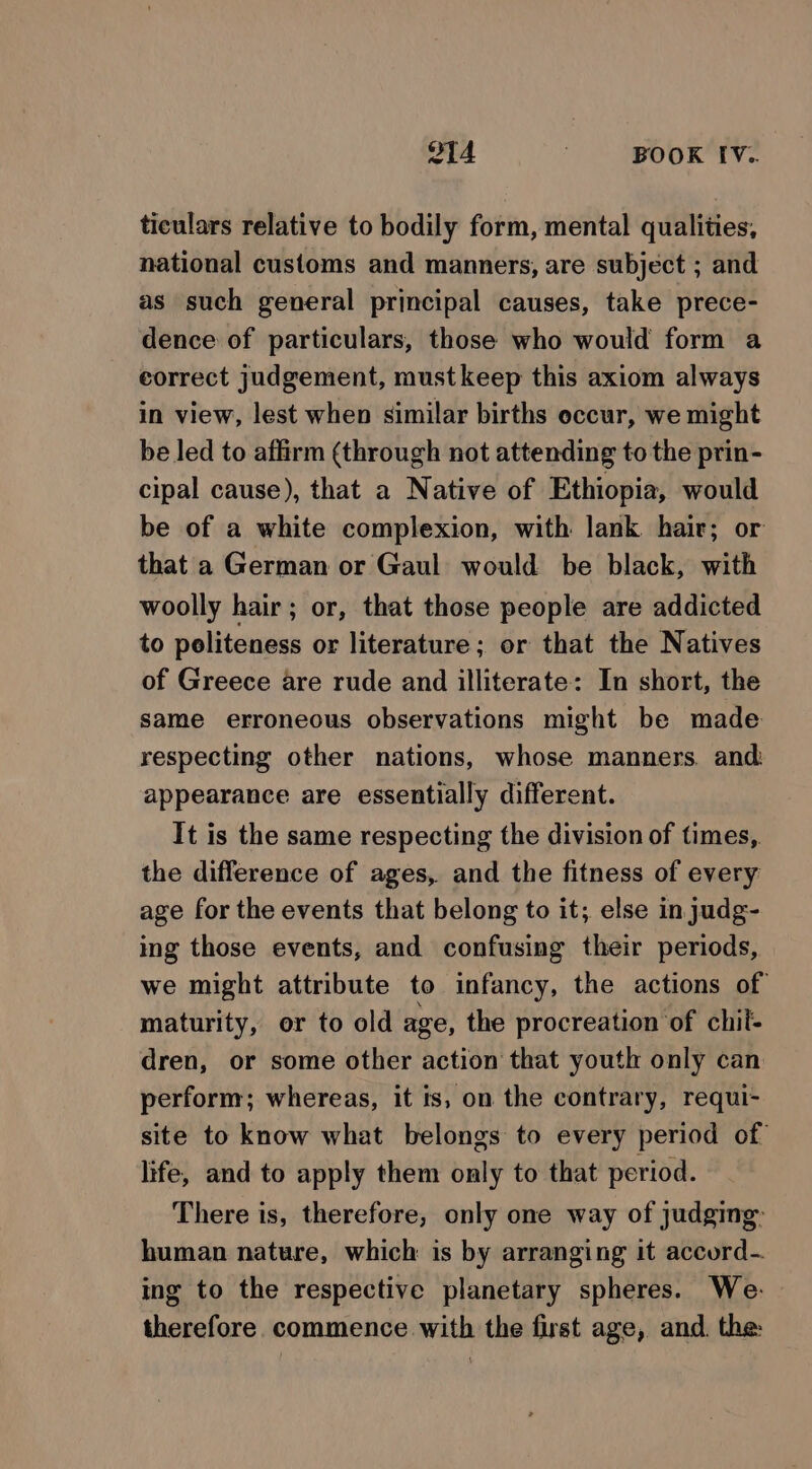 ticulars relative to bodily form, mental qualities, national customs and manners, are subject ; and as such general principal causes, take prece- dence of particulars, those who would form a correct judgement, must keep this axiom always in view, lest when similar births occur, we might be led to affirm (through not attending to the prin- cipal cause), that a Native of Ethiopia, would be of a white complexion, with lank hair; or that a German or Gaul would be black, with woolly hair; or, that those people are addicted to politeness or literature; or that the Natives of Greece are rude and illiterate: In short, the same erroneous observations might be made respecting other nations, whose manners. and appearance are essentially different. It is the same respecting the division of times, the difference of ages, and the fitness of every age for the events that belong to it; else injudg- ing those events, and confusing their periods, we might attribute to infancy, the actions of maturity, or to old age, the procreation of chil- dren, or some other action that youth only can perform; whereas, it ts, on the contrary, requi- site to know what belongs to every period of life, and to apply them only to that period. There is, therefore, only one way of judging: human nature, which is by arranging it accord-. ing to the respective planetary spheres. We- therefore. commence with the first age, and. the: