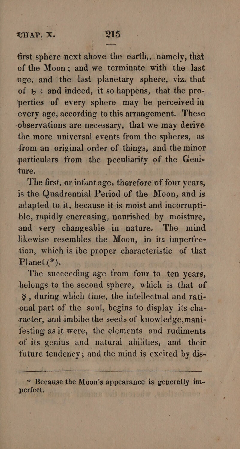 first sphere next above the earth,, namely, that of the Moon; and we terminate with the last age, and the last planetary sphere, viz. that of } : and indeed, it so happens, that the pro- perties of every sphere may be perceived in every age, according to this arrangement. These observations are necessary, that we may derive the more universal events from the spheres, as from an original order of things, and the minor particulars from the peculiarity of the Geni- ture. The first, or infant age, therefore of four years, is the Quadrennial Period of the Moon, and is adapted to it, because it is moist and incorrupti- ble, rapidly encreasing, nourished by moisture, and very changeable in nature. The mind likewise resembles the Moon, in its imperfec- tion, which is ibe proper characteristic of that Planet(*). The succeeding age from four to ten years, belongs to the second sphere, which is that of &amp;%, during which time, the intellectual and rati- onal part of the soul, begins to display its cha- racter, and imbibe the seeds of knowledge,mani- festing asit were, the elements and rudiments of its genius and natural abilities, and their future tendency; and the mind is excited by dis- * Because the Moon’s appearance is generally im- perfcet.