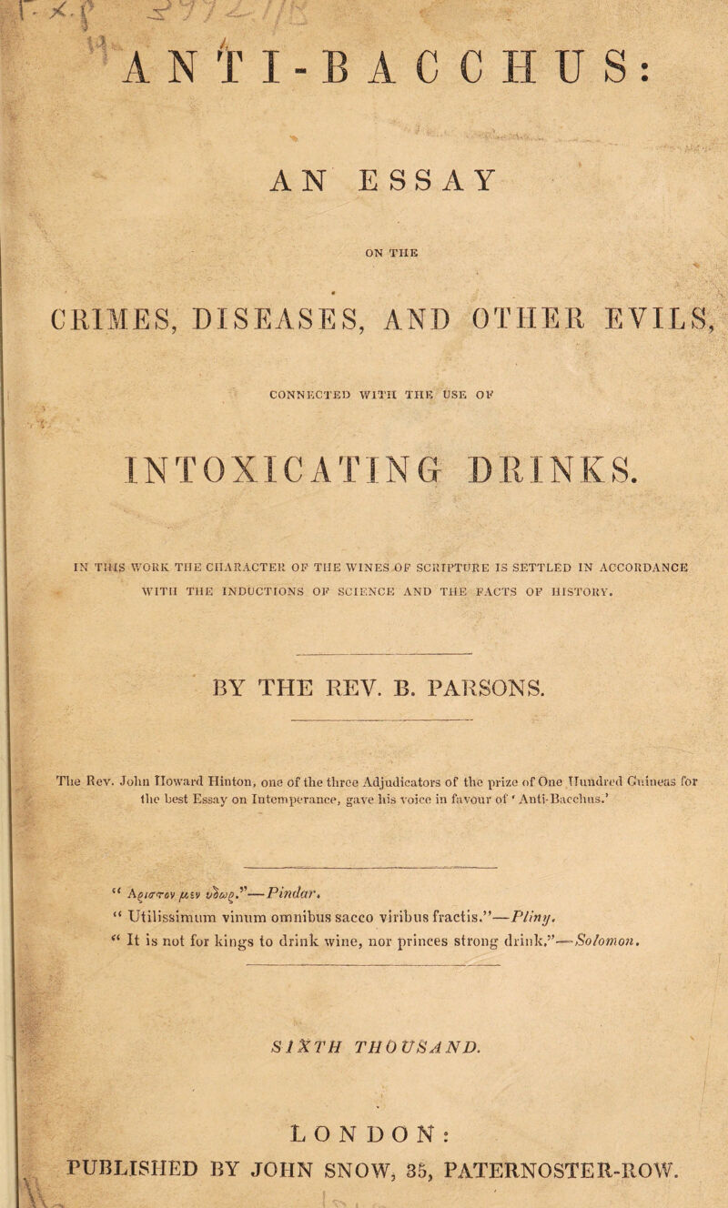 *T ■ - ■iNtl-BACCHUS AN ESSAY ON THE * CRIMES, DISEASES, AND OTHER EVILS, CONNECTED WITH THE USE OF INTOXICATING DRINKS. IN THIS WORK THE CHARACTER OF THE WINES OF SCRIPTURE IS SETTLED IN ACCORDANCE WITH THE INDUCTIONS OF SCIENCE AND THE FACTS OF HISTORY. BY THE REV. B. PARSONS. Tlie Rev. John Howard Hinton, one of the three Adjudicators of the prize of One Hundred Guineas for the best Essay on Intemperance, gave his voice in favour of ‘ Anti-Bacchus.’ u A^arrov fisv —Pindar, “ Utilissinutm vinum omnibus sacco viribus fractis.”—Pliny. << It is not for kings to drink wine, nor princes strong drink,”—-Solomon. SIXTH THOUSAND. LONDON: PUBLISHED BY JOHN SNOW, 35, PATERNOSTER-ROW.