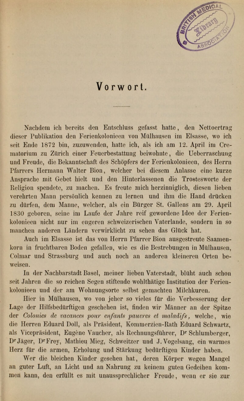 Vorwort. Nachdem ich bereits den Entschluss gefasst hatte, den Nettoertrag dieser Publikation den Ferienkolonieen von Mülhausen im Eisasse, wo ich seit Ende 1872 bin, zuzuwenden, hatte ich, als ich am 12. April im Cre- matorium zu Zürich eiuer Feuerbestattung beiwohnte, die Uebcrraschung und Freude, die Bekanntschaft des Schöpfers der Ferienkolonieen, des Herrn Pfarrers Hermann Walter Bion, welcher bei diesem Anlasse eine kurze Ansprache mit Gebet hielt und den Hinterlassenen die Trosteswortc der Religion spendete, zu machen. Es freute mich herzinniglich, diesen lieben verehrten Mann persönlich kennen zu lernen und ihm die Hand drücken zu dürfen, dem Manne, welcher, als ein Bürger St. Galleus am 29. April 1830 geboren, seine im Laufe der Jahre reif gewordene Idee der Ferien¬ kolonieen nicht nur im engeren schweizerischen Vaterlande, sondern in so manchen anderen Ländern verwirklicht zu sehen das Glück hat. Auch im Eisasse ist das von Herrn Pfarrer Bion ausgestreute Saamen- korn in fruchtbaren Boden gefallen, wie es die Bestrebungen in Mülhausen, Colmar und Strassburg und auch noch an anderen kleineren Orten be¬ weisen. In der Nachbarstadt Basel, meiner lieben Vaterstadt, blüht auch schon seit Jahren die so reichen Segen stiftende wohlthätige Institution der Ferien¬ kolonieen und der am Wohnungsorte selbst gemachten Milchkuren. Hier in Mülhausen, wo von jeher so vieles für die Verbesserung der Lage der Hilfsbedürftigen geschehen ist, finden wir Männer an der Spitze der Colonies de vacances pour enfants pauvres et maladifs, welche, wie die Herren Eduard Doll, als Präsident, Kommerzien-Rath Eduard Schwartz, als Vicepräsident, Eugene Vaueher, als Rechnungsführcr, Dr Schlumberger, Dr Jäger, DrFrey, Mathieu Mieg, Schweitzer und J. Vogelsang, ein warmes Herz für die armen, Erholung und Stärkung bedürftigen Kinder haben. Wer die bleichen Kinder gesehen hat, deren Körper wegen Mangel an guter Luft, an Licht und an Nahrung zu keinem guten Gedeihen kom¬ men kann, den erfüllt es mit unaussprechlicher Freude, wenn er sie zur