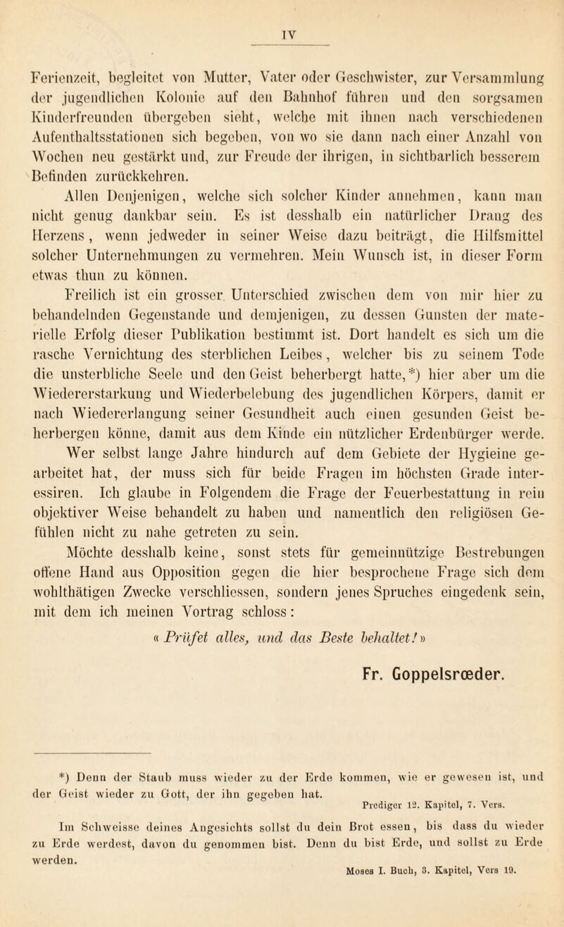 Ferienzeit, begleitet von Mutter, Vater oder Geschwister, zur Versammlung der jugendlichen Kolonie auf den Bahnhof fuhren und den sorgsamen Kinderfreunden übergeben sieht, welche mit ihnen nach verschiedenen Aufenthaltsstatiouon sieh begeben, von wo sie dann nach einer Anzahl von Wochen neu gestärkt und, zur Freude der ihrigen, in sichtbarlich besserem Befinden zurückkehren. Allen Denjenigen, welche sich solcher Kinder annehmen, kann man nicht genug dankbar sein. Es ist desshalb ein natürlicher Drang des Herzens, wenn jedweder in seiner Weise dazu beiträgt, die Hilfsmittel solcher Unternehmungen zu vermehren. Mein Wunsch ist, in dieser Form etwas tliun zu können. Freilich ist ein grosser Unterschied zwischen dem von mir hier zu behandelnden Gegenstände und demjenigen, zu dessen Gunsten der mate¬ rielle Erfolg dieser Publikation bestimmt ist. Dort handelt es sich um die rasche Vernichtung des sterblichen Leibes, welcher bis zu seinem Tode die unsterbliche Seele und den Geist beherbergt hatte,*) hier aber um die Wiedererstarkung und Wiederbelebung des jugendlichen Körpers, damit er nach Wiedererlangung seiner Gesundheit auch einen gesunden Geist be¬ herbergen könne, damit aus dem Kinde ein nützlicher Erdenbürger werde. Wer selbst lange Jahre hindurch auf dem Gebiete der Hygieine ge¬ arbeitet hat, der muss sich für beide Fragen im höchsten Grade inter- essiren. Ich glaube in Folgendem die Frage der Feuerbestattung in rein objektiver Weise behandelt zu haben und namentlich den religiösen Ge¬ fühlen nicht zu nahe getreten zu sein. Möchte desshalb keine, sonst stets für gemeinnützige Bestrebungen offene Hand aus Opposition gegen die hier besprochene Frage sich dem wohlthätigen Zwecke verschliessen, sondern jenes Spruches eingedenk sein, mit dem ich meinen Vortrag schloss: « Prüfet alles, und das Beste behaltet/» Fr. Goppelsrceder. *) Denn der Staub muss wieder zu der Erde kommen, wie er gewesen ist, und der Geist wieder zu Gott, der ihn gegeben hat. Prediger 12. Kapitel, 1. Vers. Im Schweisse deines Angesichts sollst du dein Brot essen, bis dass du wieder zu Erde werdest, davon du genommen bist. Denn du bist Erde, und sollst zu Erde werden. Moses I. Buek, 3. Kapitol, Vers 19.
