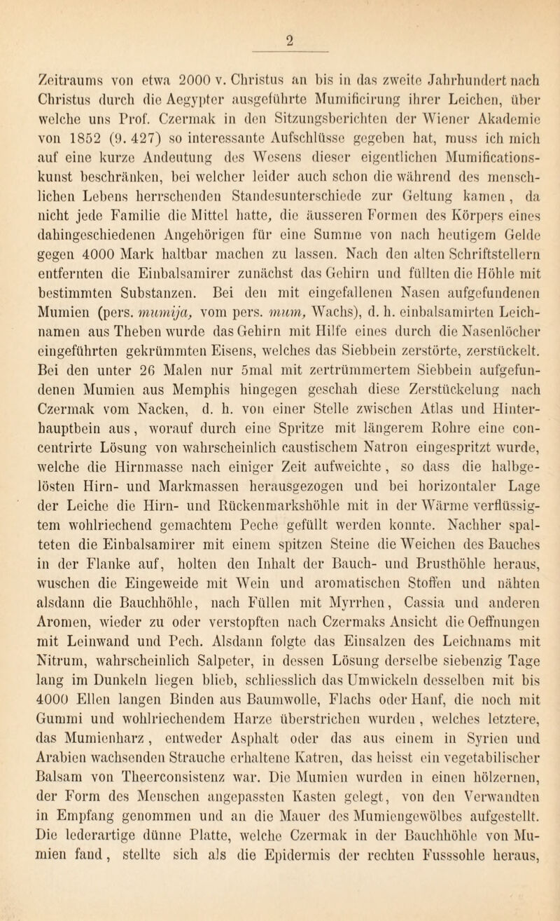 Zeitraums von etwa 2000 v. Christus an bis in das zweite Jahrhundert nach Christus durch die Aegypter ausgeführte Mumificirung ihrer Leichen, über welche uns Prof. Czermak in den Sitzungsberichten der Wiener Akademie von 1852 (9. 427) so interessante Aufschlüsse gegeben hat, muss ich mich auf eine kurze Andeutung des Wesens dieser eigentlichen Mumifications- kunst beschränken, bei welcher leider auch schon die während des mensch¬ lichen Lebens herrschenden Standesunterschiede zur Geltung kamen , da nicht jede Familie die Mittel hatte, die äusseren Formen des Körpers eines dahingeschiedenen Angehörigen für eine Summe von nach heutigem Gelde gegen 4000 Mark haltbar machen zu lassen. Nach den alten Schriftstellern entfernten die Einbalsainirer zunächst das Gehirn und füllten die Höhle mit bestimmten Substanzen. Bei den mit eingefallenen Nasen aufgefundenen Mumien (pers. mumija, vom pers. mum, Wachs), d. h. einbalsamirten Leich¬ namen aus Theben wurde das Gehirn mit Hilfe eines durch die Nasenlöcher eingeführten gekrümmten Eisens, welches das Siebbein zerstörte, zerstückelt. Bei den unter 26 Malen nur 5mal mit zertrümmertem Siebbein aufgefun¬ denen Mumien aus Memphis hingegen geschah diese Zerstückelung nach Czermak vom Nacken, d. h. von einer Stelle zwischen Atlas und Hinter¬ hauptbein aus, worauf durch eine Spritze mit längerem Rohre eine con- centrirte Lösung von wahrscheinlich caustischem Natron eingespritzt wurde, welche die Hirnmasse nach einiger Zeit aufweichte, so dass die halbge¬ lösten Hirn- und Markmassen herausgezogen und bei horizontaler Lage der Leiche die Hirn- und Rückenmarkshöhle mit in der Warme verflüssig¬ tem wohlriechend gemachtem Peche gefüllt werden konnte. Nachher spal¬ teten die Einbalsamirer mit einem spitzen Steine die Weichen des Bauches in der Flanke auf, holten den Inhalt der Bauch- und Brusthöhle heraus, wuschen die Eingeweide mit Wein und aromatischen Stoffen und nähten alsdann die Bauchhöhle, nach Füllen mit Myrrhen, Cassia und anderen Aromen, wieder zu oder verstopften nach Czermaks Ansicht die Oeft'nungen mit Leinwand und Pech. Alsdann folgte das Einsalzen des Leichnams mit Nitrum, wahrscheinlich Salpeter, in dessen Lösung derselbe siebenzig Tage lang im Dunkeln liegen blieb, schliesslich das Umwickeln desselben mit bis 4000 Ellen langen Binden aus Baumwolle, Flachs oder Hanf, die noch mit Gummi und wohlriechendem Harze überstrichen wurden , welches letztere, das Mumienharz, entweder Asphalt oder das aus einem in Syrien und Arabien wachsenden Strauche erhaltene Katren, das heisst ein vegetabilischer Balsam von Theerconsistenz war. Die Mumien wurden in einen hölzernen, der Form des Menschen angepassten Kasten gelegt, von den Verwandten in Empfang genommen und an die Mauer des Mumiengewölbes aufgestellt. Die lederartige dünne Platte, welche Czermak in der Bauchhöhle von Mu¬ mien fand, stellte sich als die Epidermis der rechten Fusssohlc heraus,